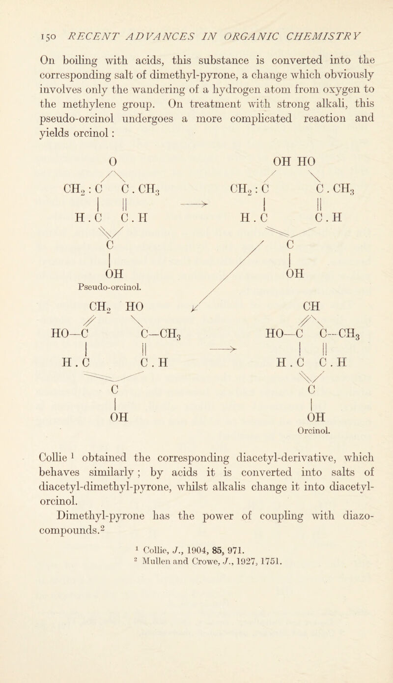 On boiling with acids, this substance is converted into the corresponding salt of dimethyl-pyrone, a change which obviously involves only the wandering of a hydrogen atom from oxygen to the methylene group. On treatment with strong alkali, this pseudo-orcinol undergoes a more complicated reaction and yields orcinol: 0 OH HO CHo: C C dmJ . ch3 —•— CH2: C  I C. CH., II H.C C . H H.C C.H c C OH Pseudo-orcinol. / OH CHo HO / CH \ HO—C c-ch3 HO -C C—CH 1! —> H . C C . H H . C C.H C OH c OH Orcinol. Collie 1 obtained the corresponding diacetyl-derivative, which behaves similarly; by acids it is converted into salts of diacetyl-dimethyl-pyrone, whilst alkalis change it into diacetyl- orcinol. Dimethyl-pyrone has the power of coupling with diazo¬ compounds.2 1 Collie, J., 1904, 85, 971. 2 Mullen and Crowe, J,, 1927, 1751.