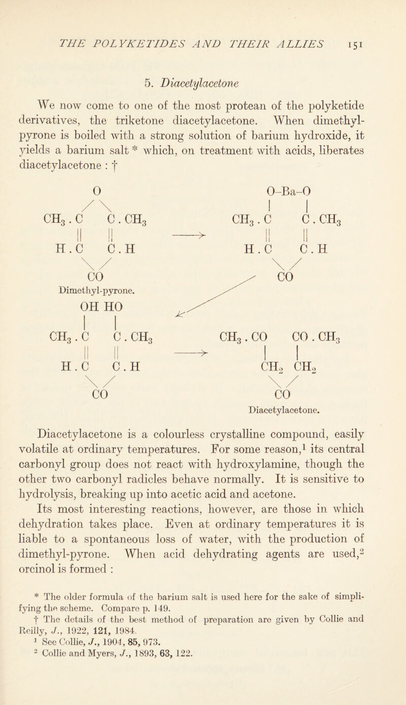 5. Diacetylacetone We now come to one of tlie most protean of the polyketide derivatives, the triketone diacetylacetone. When dimethyl- pyrone is boiled with a strong solution of barium hydroxide, it yields a barium salt * which, on treatment with acids, liberates diacetylacetone : t 0 O-Ba-O / \ | | ch3 . c c. ch3 CII3. c c . ch3 H.C C.H —* 1! II H.C C.H \/ \ / CO CO Dimethyl-pyrone. OH HO CH3. C C . ch3 CH3 .CO CO . ch3 H.C C.H ——> CH, CHo \ / \V CO CO Diacetylacetone. Diacetylacetone is a colourless crystalline compound, easily volatile at ordinary temperatures. For some reason,1 its central carbonyl group does not react with hydroxylamine, though the other two carbonyl radicles behave normally. It is sensitive to hydrolysis, breaking up into acetic acid and acetone. Its most interesting reactions, however, are those in which dehydration takes place. Even at ordinary temperatures it is liable to a spontaneous loss of water, with the production of dimethyl-pyrone. When acid dehydrating agents are used,2 orcinol is formed : * The older formula of the barium salt is used here for the sake of simpli¬ fying the scheme. Compare p. 149. f The details of the best method of preparation are given by Collie and Reilly, J., 1922, 121, 1984. 3 See Collie, J., 1904, 85, 973. 2 Collie and Myers, ./., 1893, 63, 122.