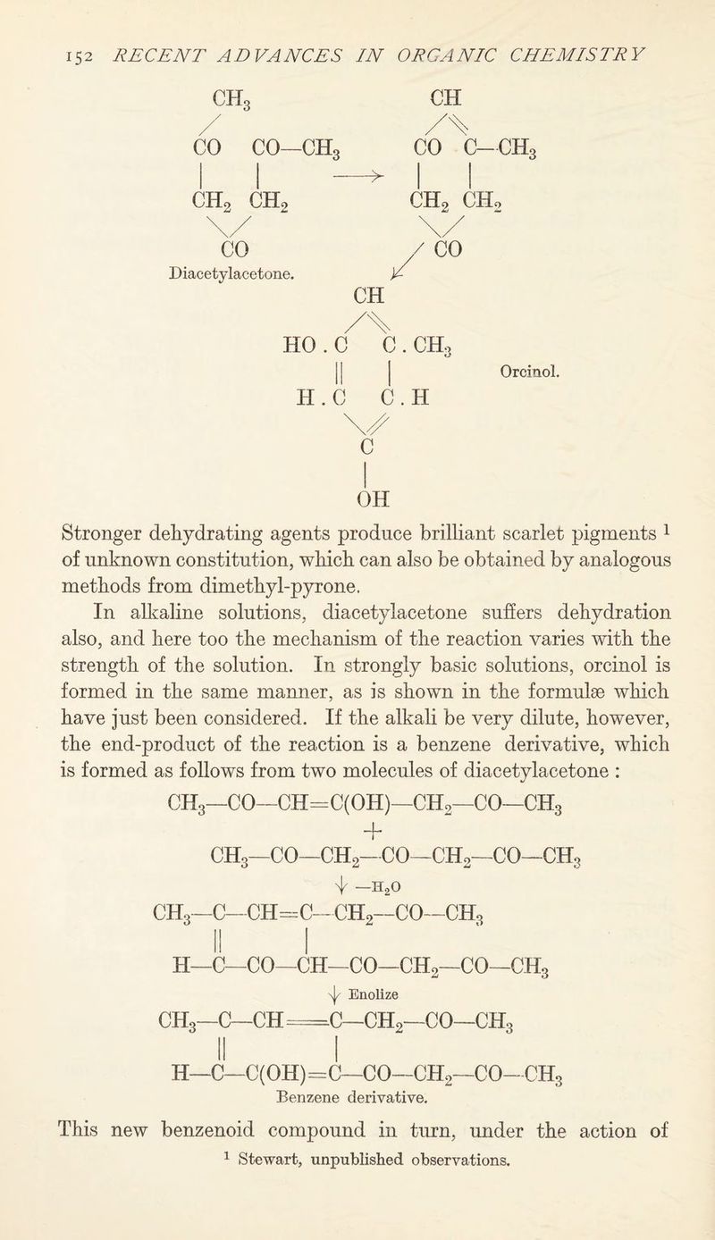 CH3 y CO CO—ch3 CHo CH2 CO Diacetylacetone. > CH CH CO c—ch3 CH2 CHo /CO HO.C C. CHo II H.C C.H \ v/ c OH Oroinol. Stronger dehydrating agents produce brilliant scarlet pigments 1 of unknown constitution, which can also be obtained by analogous methods from dimethyl-pyrone. In alkaline solutions, diacetylacetone suffers dehydration also, and here too the mechanism of the reaction varies with the strength of the solution. In strongly basic solutions, orcinol is formed in the same manner, as is shown in the formulae which have just been considered. If the alkali be very dilute, however, the end-product of the reaction is a benzene derivative, which is formed as follows from two molecules of diacetylacetone : CH3—CO—CH=C(OH)—CHo—CO—CH3 CHo—CO—CH2-CO—CHo—CO—CH3 ^ -h2o CH3—C—CH=C—CH2—CO—CH3 H—C—CO—CH—CO—CH2—CO—CH3 \J/ Enolize CH3—C—CH =c—ch2—CO—ch3 II I H—C—C( OH)=C—CO—CH2—CO—CHg Benzene derivative. This new benzenoid compound in turn, under the action of 1 Stewart, unpublished observations.