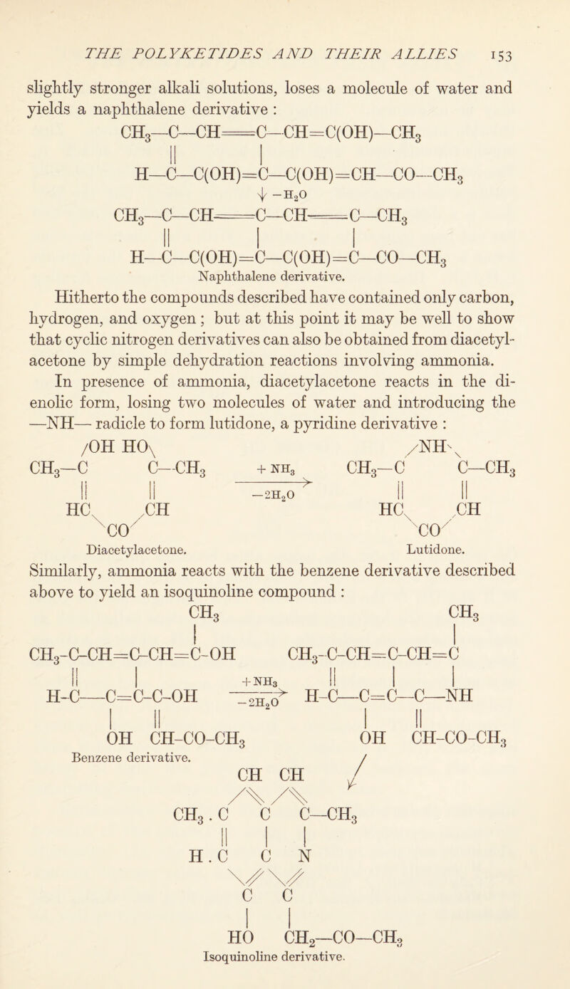slightly stronger alkali solutions, loses a molecule of water and yields a naphthalene derivative : CH3—C—CH=C-CH=C(OH)—ch3 H—C—C(OH)= CH3—C—CH= —C(OH)=CH—CO—CH3 n|/ h2o C—CH=C—CH3 H—C—C(OH)=C—C(OH)=C—CO—CH3 Naphthalene derivative. Hitherto the compounds described have contained only carbon, hydrogen, and oxygen ; but at this point it may be well to show that cyclic nitrogen derivatives can also be obtained from diacetyl- acetone by simple dehydration reactions involving ammonia. In presence of ammonia, diacetylacetone reacts in the di- enolic form, losing two molecules of water and introducing the —NH— radicle to form lutidone, a pyridine derivative : /OH H0\ CH3—C C—CH3 /NH + nh3 CHo—C \ C—CH, ■2HoO HC .CH xcoy Diacetylacetone. HC, ,CH 'C0/ Lutidone. Similarly, ammonia reacts with the benzene derivative described above to yield an isoquinoline compound : CH, CH, ch3-c-ch=cnch=c-oh ch3-c-ch=o-ch=c +nh3 H-C—C=C-C-OH — 2H20 > H-C—C=C—C—NH OH CH-CO-CH3 Benzene derivative. CH CH CH,. C C L C—CH, OH CH-CO-CH3 / H.C C N c c HO CH2—CO—CHo Isoquinoline derivative.