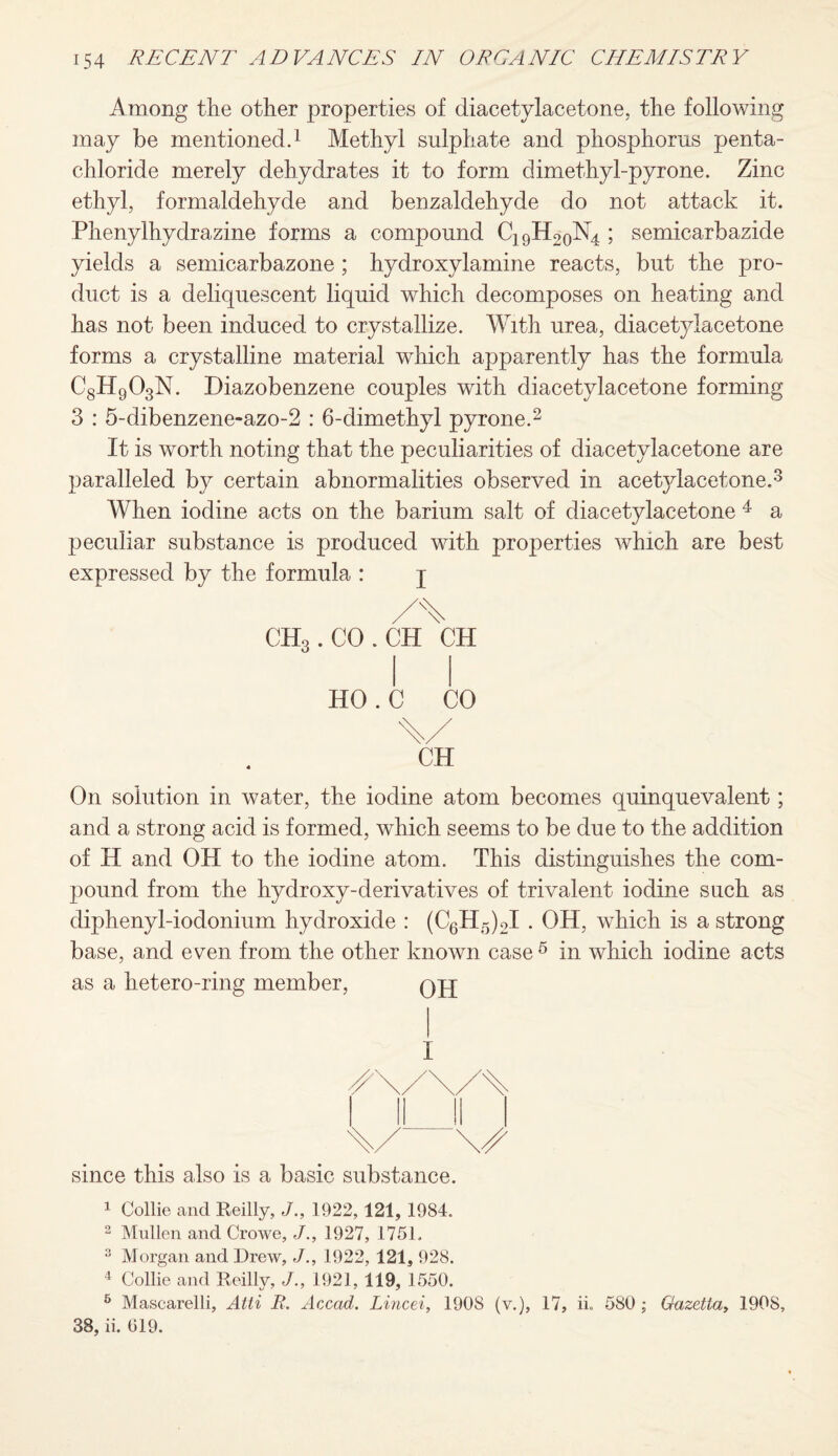 Among the other properties of diacetylacetone, the following may be mentioned.1 Methyl sulphate and phosphorus penta- chloride merely dehydrates it to form dimethyl-pyrone. Zinc ethyl, formaldehyde and benzaldehyde do not attack it. Phenylhydrazine forms a compound C19H2oN4 ; semicarbazide yields a semicarbazone; hydroxylamine reacts, but the pro¬ duct is a deliquescent liquid which decomposes on heating and has not been induced to crystallize. With urea, diacetylacetone forms a crystalline material which apparently has the formula C8H903N. Diazobenzene couples with diacetylacetone forming 3 : 5-dibenzene-azo-2 : 6-dimethyl pyrone.2 It is worth noting that the peculiarities of diacetylacetone are paralleled by certain abnormalities observed in acetylacetone.3 When iodine acts on the barium salt of diacetylacetone 4 a peculiar substance is produced with properties which are best expressed by the formula : j ch3 . CO . ch\h HO.C CO CH On solution in water, the iodine atom becomes quinquevalent; and a strong acid is formed, which seems to be due to the addition of H and OH to the iodine atom. This distinguishes the com¬ pound from the hydroxy-derivatives of trivalent iodine such as diphenyl-iodonium hydroxide : (C6H5)2I . OH, which is a strong base, and even from the other known case 6 in which iodine acts as a hetero-ring member, qjj since this also is a basic substance. 1 Collie and Reilly, J., 1922, 121, 1984. 2 Mullen and Crowe, J., 1927, 1751. 2 Morgan and Drew, J., 1922, 121, 928. 4 Collie and Reilly, J., 1921, 119, 1550. 5 Mascarelli, Atii B. Accad. Lined, 1908 (v.), 17, ii. 580 ; Gazetta, 1908, 38, ii. 019.