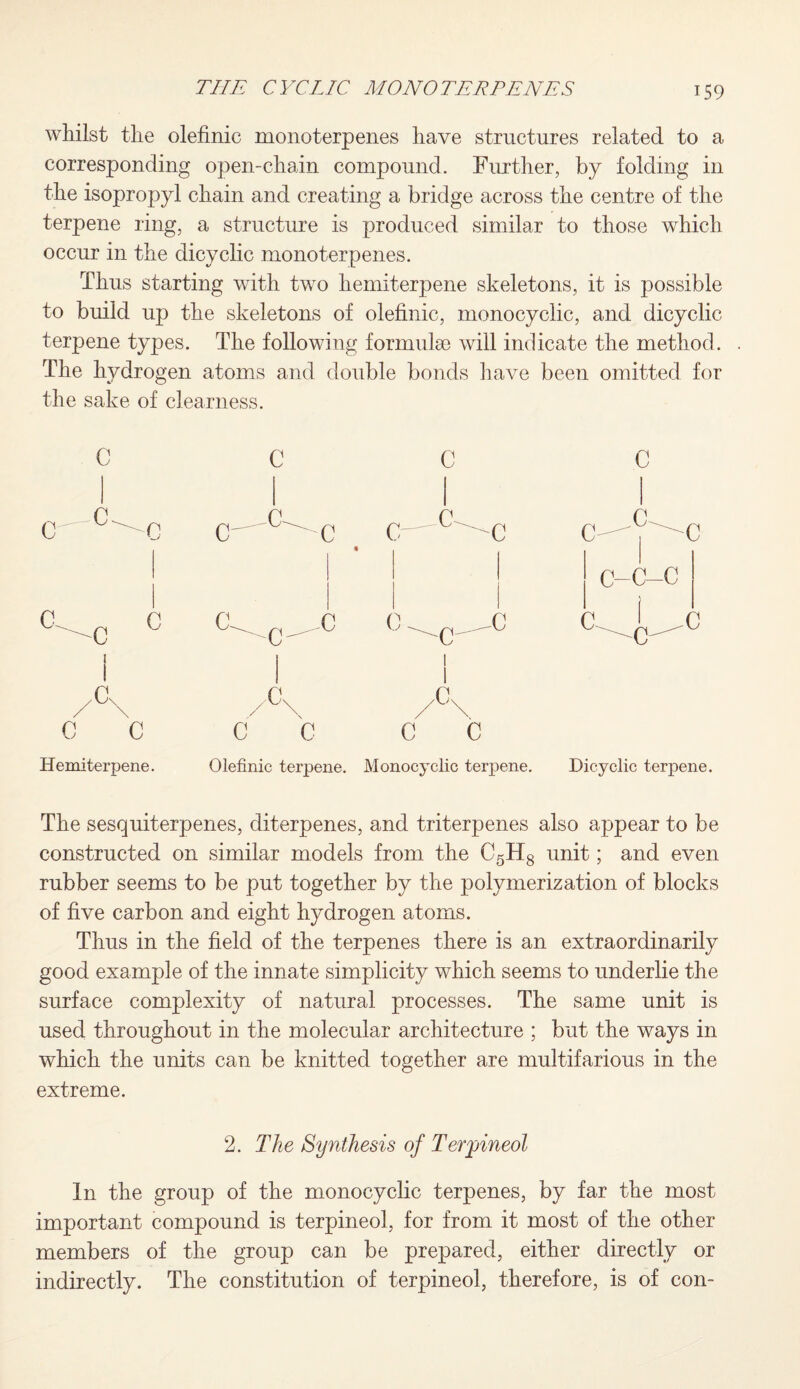 whilst the olefinic monoterpenes have structures related to a corresponding open-chain compound. Further, by folding in the isopropyl chain and creating a bridge across the centre of the terpene ring, a structure is produced similar to those which occur in the dicyclic monoterpenes. Thus starting with two liemiterpene skeletons, it is possible to build up the skeletons of olefinic, monocyclic, and dicyclic terpene types. The following formula) will indicate the method. The hydrogen atoms and double bonds have been omitted for the sake of clearness. C 0 I /°\ C C c c c-e-0 c c c n C-C-C Hemi terpene. Olefinic terpene. Monocyclic terpene. Dicyclic terpene. The sesquiterpenes, diterpenes, and triterpenes also appear to be constructed on similar models from the C5H8 unit; and even rubber seems to be put together by the polymerization of blocks of five carbon and eight hydrogen atoms. Thus in the field of the terpenes there is an extraordinarily good example of the innate simplicity which seems to underlie the surface complexity of natural processes. The same unit is used throughout in the molecular architecture ; but the ways in which the units can be knitted together are multifarious in the extreme. 2. The Synthesis of Terpineol In the group of the monocyclic terpenes, by far the most important compound is terpineol, for from it most of the other members of the group can be prepared, either directly or indirectly. The constitution of terpineol, therefore, is of con-