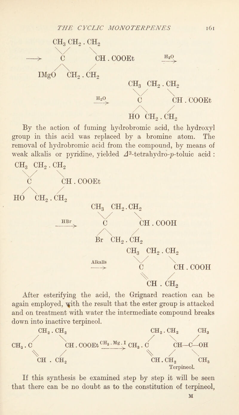 CH3 CHo . ch2 c CH.COOEt h2o > IMgO CH2 . CH2 CH, CHo. CH, h2o -> C CH.COOEt HO CH2.CH2 By the action of fuming hydrobromic acid, the hydroxyl group in this acid was replaced by a bromine atom. The removal of hydrobromic acid from the compound, by means of weak alkalis or pyridine, yielded A3-tetrahydro-p-toluic acid : ch3 ch2.ch2 c CH.COOEt HO CH,. CH. CH, CHo.CH. HBr c CH .COOH Br CH2.CH2 CH3 CHo. CHo Alkalis -->- c CH.COOH CH . CH2 After esterifying the acid, the Grignard reaction can be again employed, ^ith the result that the ester group is attacked and on treatment with water the intermediate compound breaks down into inactive terpineol. CHo. CH2 CH2. CH2 CH3 CH,. C CH . COOEt CH,. C CH--C—OH CH . CHc CH. CHc CH, Terpineol. If this synthesis be examined step by step it will be seen that there can be no doubt as to the constitution of terpineol, M