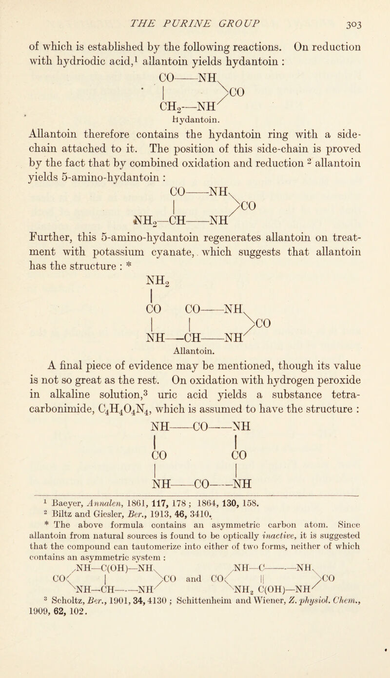 of which is established by the following reactions, with hydriodic acid,1 allantoin yields hydantoin : CO-NH^ CH2—NET Hydantoin. On reduction Allantoin therefore contains the hydantoin ring with a side- chain attached to it. The position of this side-chain is proved by the fact that by combined oxidation and reduction 2 allantoin yields 5-amino-hydantoin : CO NH CH NH >CO Further, this 5-amino-hydantoin regenerates allantoin on treat¬ ment with potassium cyanate, which suggests that allantoin has the structure : * NH CO NH 2 CO NH CH NH Allantoin. CO A final piece of evidence may be mentioned, though its value is not so great as the rest. On oxidation with hydrogen peroxide in alkaline solution,3 uric acid yields a substance tetra- carbonimide, C4H404N4, which is assumed to have the structure : NH-CO-NH I I CO CO NH-CO-NH 1 Baeyer, Annalen, 1861, 117, 178 ; 1864, 130, 158. 2 Biltz and Giesler, Ber., 1913, 46, 3410. * The above formula contains an asymmetric carbon atom. Since allantoin from natural sources is found to be optically inactive, it is suggested that the compound can tautomerize into either of two forms, neither of which contains an asymmetric system : ,NH—C(OH)—NHX NH—C-NH. CO< | )CO and C(\' || bCO NH—CH-NH  NH2 C(OH)—NHX 3 Scholtz, Ber., 1901, 34,4130 ; Schittenheim and Wiener, Z. physiol. Chem., 1909, 62, 102.