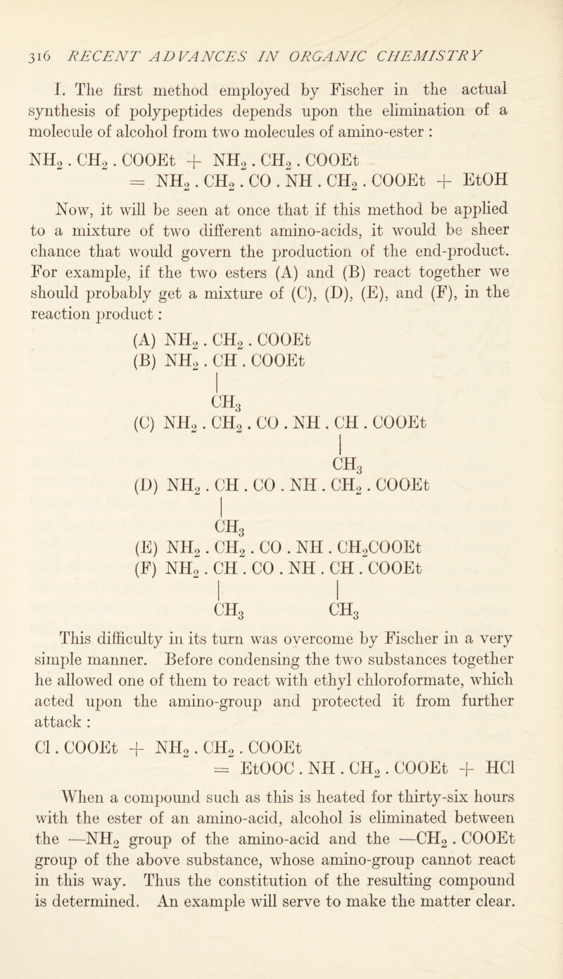 I. The first method employed by Fischer in the actual synthesis of polypeptides depends upon the elimination of a molecule of alcohol from two molecules of amino-ester : NH2 . CH2 . COOEt + NHo. CH2 . COOEt = NH2 . CH2 . CO . NH . CH2 . COOEt + EtOH Now, it will be seen at once that if this method be applied to a mixture of two different amino-acids, it would be sheer chance that would govern the production of the end-product. For example, if the two esters (A) and (B) react together we should probably get a mixture of (C), (D), (E), and (F), in the reaction product: (A) NH2 . CH2. COOEt (B) NH2 . CH . COOEt CH3 (C) NH2 . CH2 . CO . NFI. CH . COOEt CH3 (D) NH2 . CH . CO . NH . CH2 . COOEt C1I3 (E) NH2. CH2. CO . NH . CH2COOEt (F) NH2. CH . CO . NH . CH . COOEt CH3 CH3 This difficulty in its turn was overcome by Fischer in a very simple manner. Before condensing the two substances together he allowed one of them to react with ethyl cliloroformate, which acted upon the amino-group and protected it from further attack : Cl. COOEt + NHo. CH2 . COOEt = EtOOC . NH . CHo. COOEt + HC1 When a compound such as this is heated for thirty-six hours with the ester of an amino-acid, alcohol is eliminated between the ■—NHo group of the amino-acid and the —CH2 . COOEt group of the above substance, whose amino-group cannot react in this way. Thus the constitution of the resulting compound is determined. An example will serve to make the matter clear.