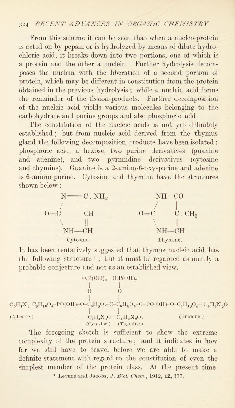 From this scheme it can be seen that when a micleo-protein is acted on by pepsin or is hydrolyzed by means of dilute hydro¬ chloric acid, it breaks down into two portions, one of which is a protein and the other a nuclein. Further hydrolysis decom¬ poses the nuclein with the liberation of a second portion of protein, which may be different in constitution from the protein obtained in the previous hydrolysis ; while a nucleic acid forms the remainder of the fission-products. Further decomposition of the nucleic acid yields various molecules belonging to the carbohydrate and purine groups and also phosphoric acid. The constitution of the nucleic acids is not yet definitely established ; but from nucleic acid derived from the thymus gland the following decomposition products have been isolated : phosphoric acid, a hexose, two purine derivatives (guanine and adenine), and two pyrimidine derivatives (cytosine and thymine). Guanine is a 2-amino-6-oxy-purine and adenine is 6-amino-purine. Cytosine and thymine have the structures shown below : N=C . NH / 0=0 CH \ !l NH—CH Cytosine. NH—CO / I 0=C C . CH, NH—CH Thymine. It has been tentatively suggested that thymus nucleic acid has the following structure 1 ; but it must be regarded as merely a probable conjecture and not as an established view. 0:P(0H)2 0:P(0H)3 O 0 I I C5H4N5-C6H10O4-PO(OH)-O-C6H8O2-O-C6H8O2-O-PO(OH)-O-C6H10O4-C5H4N6O I I (Adenine.) C4H4N30 C5H5N202 (Guanine.) (Cytosine.) (Thymine.) The foregoing sketch is sufficient to show the extreme complexity of the protein structure ; and it indicates in how far we still have to travel before we are able to make a definite statement with regard to the constitution of even the simplest member of the protein class. At the present time 1 Levene and Jacobs, J. Biol. Chem., 1912, 12, 377.