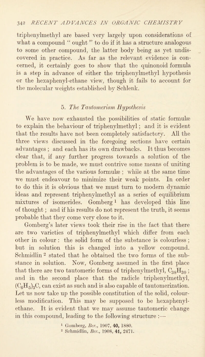 triphenylmethyl are based very largely upon considerations of what a compound “ ought ” to do if it has a structure analogous to some other compound, the latter body being as yet undis¬ covered in practice. As far as the relevant evidence is con¬ cerned, it certainly goes to show th^t the quinonoid formula is a step in advance of either the triphenylmethyl hypothesis or the hexaphenyl-ethane view, though it fails to account for the molecular weights established by Schlenk. 5. The Tautomerism Hypothesis We have now exhausted the possibilities of static formulae to explain the behaviour of triphenylmethyl; and it is evident that the results have not been completely satisfactory. All the three views discussed in the foregoing sections have certain advantages ; and each has its own drawbacks. It thus becomes clear that, if any further progress towards a solution of the problem is to be made, we must contrive some means of uniting the advantages of the various formulae ; while at the same time we must endeavour to minimize their weak points. In order to do this it is obvious that we must turn to modern dynamic ideas and represent triphenylmethyl as a series of equilibrium mixtures of isomerides. Gomberg1 has developed this line of thought; and if his results do not represent the truth, it seems probable that they come very close to it. Gomberg’s later views took their rise in the fact that there are two varieties of triphenylmethyl which differ from each other in colour : the solid form of the substance is colourless ; but in solution this is changed into a yellow compound. Schmidlin 2 stated that he obtained the two forms of the sub¬ stance in solution. Now, Gomberg assumed in the first place that there are two tautomeric forms of triphenylmethyl, C38H30 ; and in the second place that the radicle triphenylmethyl, (C6H5)3C, can exist as such and is also capable of tautomerization. Let us now take up the possible constitution of the solid, colour¬ less modification. This may be supposed to be hexaphenyl- ethane. It is evident that we may assume tautomeric change in this compound, leading to the following structure 1 Gomberg, Ber., 1907, 40, 1880. 2 Schmidlin, Ber., 1908, 41, 2471.