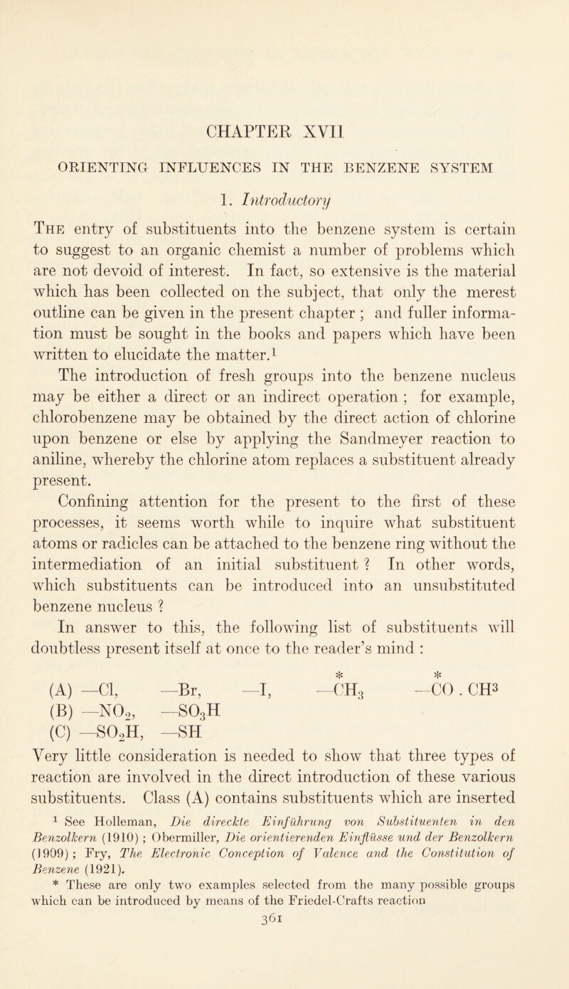 CHAPTER XVII ORIENTING INFLUENCES IN THE BENZENE SYSTEM 1. Introductory The entry of substituents into the benzene system is certain to suggest to an organic chemist a number of problems which are not devoid of interest. In fact, so extensive is the material which has been collected on the subject, that only the merest outline can be given in the present chapter ; and fuller informa¬ tion must be sought in the books and papers which have been written to elucidate the matter.1 The introduction of fresh groups into the benzene nucleus may be either a direct or an indirect operation ; for example, chlorobenzene may be obtained by the direct action of chlorine upon benzene or else by applying the Sandmeyer reaction to aniline, whereby the chlorine atom replaces a substituent already present. Confining attention for the present to the first of these processes, it seems worth while to inquire what substituent atoms or radicles can be attached to the benzene ring without the intermediation of an initial substituent ? In other words, which substituents can be introduced into an unsubstituted benzene nucleus ? In answer to this, the following list of substituents will doubtless present itself at once to the reader’s mind : (A) —Cl, —Br, —I, —CH3 —CO. CH3 (B) -—N02, -S03H (C) —so2h, —sh Very little consideration is needed to show that three types of reaction are involved in the direct introduction of these various substituents. Class (A) contains substituents which are inserted 1 See Holleman, Die direckte Einfuhrung von Substituenten in den Benzolkern (1910) ; Obermiller, Die orienti&renden Einflusse und der Benzolkern (1909); Fry, The Electronic Conception of Valence and the Constitution of Benzene (1921). * These are only two examples selected from the many possible groups which can be introduced by means of the Friedel-Crafts reaction