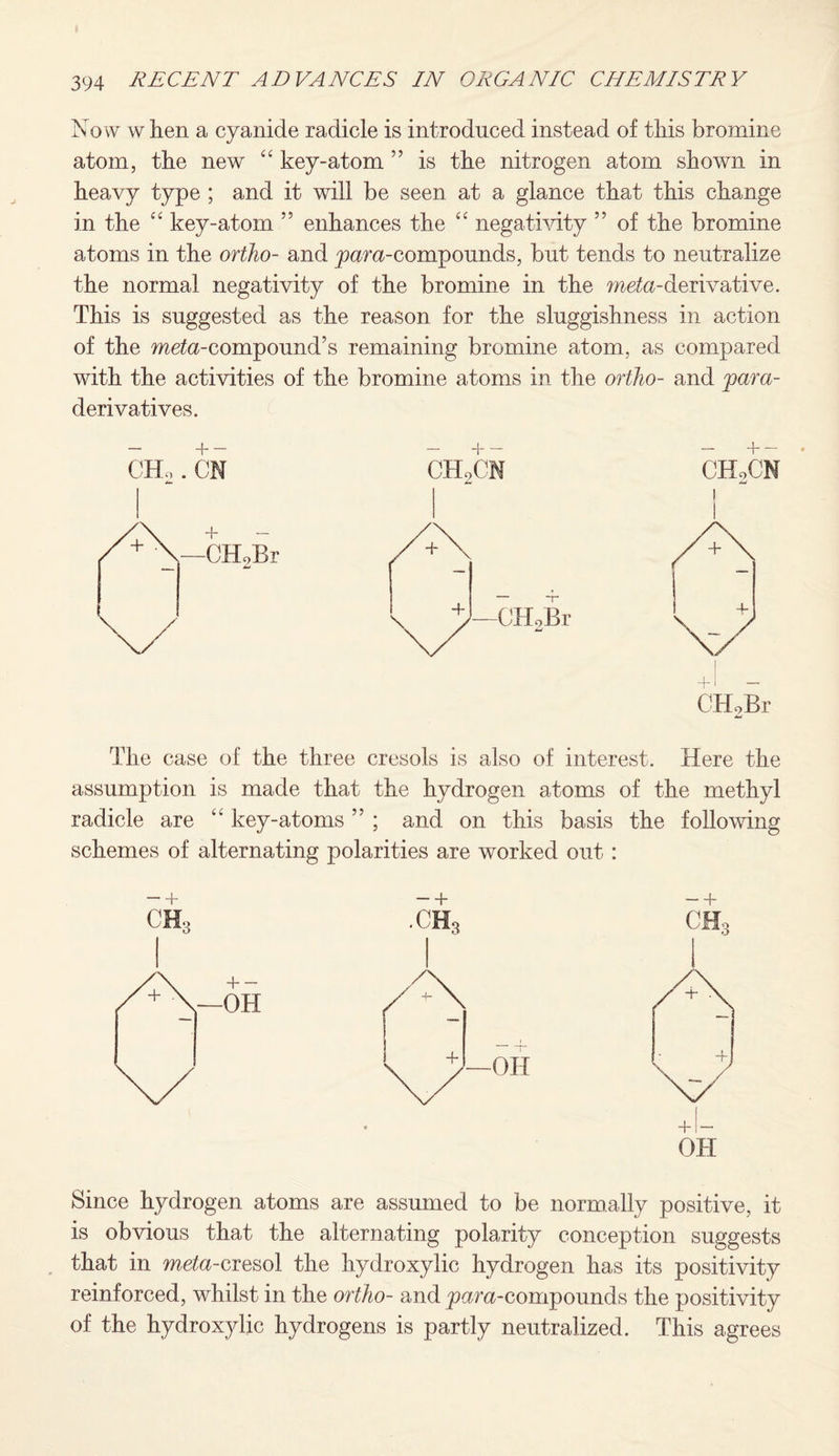 Now w hen a cyanide radicle is introduced instead of this bromine atom, the new “ key-atom ” is the nitrogen atom shown in heavy type ; and it will be seen at a glance that this change in the “ key-atom ” enhances the “ negativity ” of the bromine atoms in the ortho- and ywra-compounds, but tends to neutralize the normal negativity of the bromine in the meta-derivative. This is suggested as the reason for the sluggishness in action of the meta-compound’s remaining bromine atom, as compared with the activities of the bromine atoms in the ortho- and para- derivatives. The case of the three cresols is also of interest. Here the assumption is made that the hydrogen atoms of the methyl radicle are “ key-atoms ” ; and on this basis the following schemes of alternating polarities are worked out: b - + -b ch3 ■CH3 OH, A -OH A A A V-ofi + \A * OH Since hydrogen atoms are assumed to be normally positive, it is obvious that the alternating polarity conception suggests that in meta-cresol the hydroxylic hydrogen has its positivity reinforced, whilst in the ortho- and ^para-compounds the positivity of the hydroxylic hydrogens is partly neutralized. This agrees