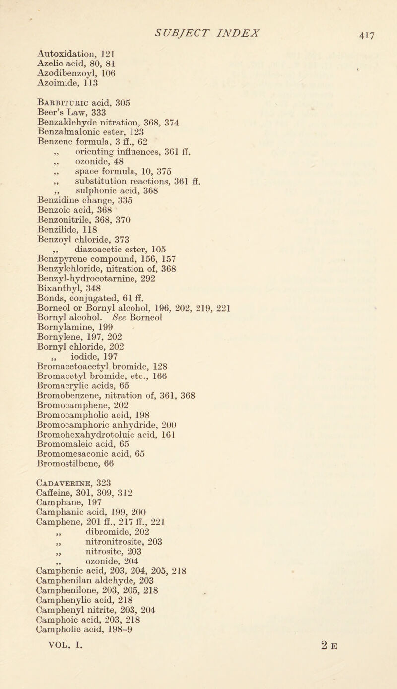 Autoxidation, 121 Azelic acid, 80, 81 Azodibenzoyl, 106 Azoimide, 113 Barbituric acid, 305 Beer’s Law, 333 Benzaldehyde nitration, 368, 374 Benzalmalonic ester, 123 Benzene formula, 3 If., 62 ,, orienting influences, 361 ff. „ ozonide, 48 ,, space formula, 10, 375 „ substitution reactions, 361 ff. ,, sulphonic acid, 368 Benzidine change, 335 Benzoic acid, 368 Benzonitrile, 368, 370 Benzilide, 118 Benzoyl chloride, 373 ,, diazoacetic ester, 105 Benzpyrene compound, 156, 157 Benzylchloride, nitration of, 368 Benzyl-hydrocotarnine, 292 Bixanthyl, 348 Bonds, conjugated, 61 ff. Borneol or Bornyl alcohol, 196, 202, 219, 221 Bornyl alcohol. See Borneol Bornylamine, 199 Bornylene, 197, 202 Bornyl chloride, 202 ,, iodide, 197 Bromacetoacetyl bromide, 128 Bromacetyl bromide, etc., 166 Bromacrylic acids, 65 Bromobenzene, nitration of, 361, 368 Bromocamphene, 202 Bromocampholic acid, 198 Bromocamphoric anhydride, 200 Bromohexahydrotoluic acid, 161 Bromomaleic acid, 65 Bromomesaconic acid, 65 Bromostilbene, 66 Cadaverine, 323 Caffeine, 301, 309, 312 Camphane, 197 Camphanic acid, 199, 200 Camphene, 201 ff., 217 ff., 221 ,, dibromide, 202 ,, nitronitrosite, 203 „ nitrosite, 203 „ ozonide, 204 Camphenic acid, 203, 204, 205, 218 Camphenilan aldehyde, 203 Camphenilone, 203, 205, 218 Camphenylic acid, 218 Camphenyl nitrite, 203, 204 Camphoic acid, 203, 218 Campholic acid, 198-9 2 E VOL. I.