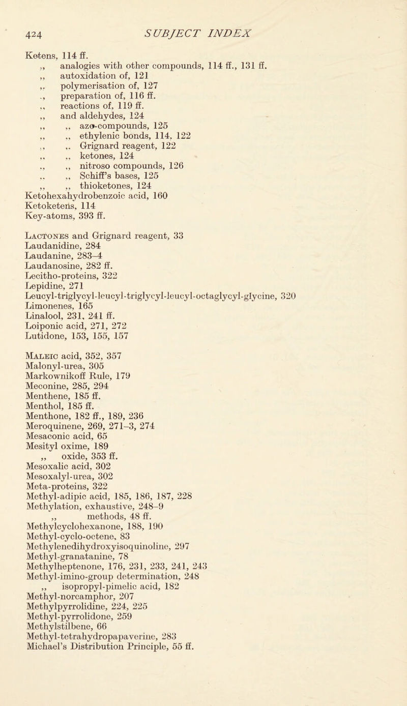 Ketens, 114 ff. „ analogies with other compounds, 114 ff., 131 ff. ,, autoxidation of, 121 ,, polymerisation of, 127 ., preparation of, 116 ff. ,, reactions of, 119 ff. ,, and aldehydes, 124 ,, ,, azo-compounds, 125 ,, „ ethylenic bonds, 114, 122 ., ,, Grignard reagent, 122 ,, ,, ketones, 124 ,, nitroso compounds, 126 ,, Schiff’s bases, 125 ,, ,, thioketones, 124 Ketoliexahydrobenzoic acid, 160 Ketoketeiis, 114 Key-atoms, 393 ff. Lactones and Grignard reagent, 33 Laudanidine, 284 Laudanine, 283-4 Laudanosine, 282 ff. Lecitho-proteins, 322 Lepidine, 271 Leucyl-triglycyl-leucyl-triglycyl-leucyl-octaglycyl-glycine, 320 Limonenes, 165 Linalool, 231, 241 ff. Loiponic acid, 271, 272 Lutidone, 153, 155, 157 Maleic acid, 352, 357 Malonyl-urea, 305 Markownikoff Rule, 179 Meconine, 285, 294 Menthene, 185 ff. Menthol, 185 ff. Menthone, 182 ff., 189, 236 Meroquinene, 269, 271-3, 274 Mesaconic acid, 65 Mesityl oxime, 189 ,, oxide, 353 ff. Mesoxalic acid, 302 Mesoxalyl-urea, 302 Meta-proteins, 322 Methyl-adipic acid, 185, 186, 187, 228 Methylation, exhaustive, 248-9 „ methods, 48 ff. Methylcyclohexanone, 188, 190 Methyl-cyclo-octene, 83 Methylenedihydroxyisoquinoline, 297 Methyl-granatanine, 78 Methylheptenone, 176, 231, 233, 241, 243 Methyl-imino-group determination, 248 ,, isopropyl-pimelic acid, 182 Methyl-norcamphor, 207 Methylpyrrolidine, 224, 225 Methyl-pyrrolidone, 259 Methylstilbene, 66 Methyl-tetrahydropapaverine, 283 Michael’s Distribution Principle, 55 ff.