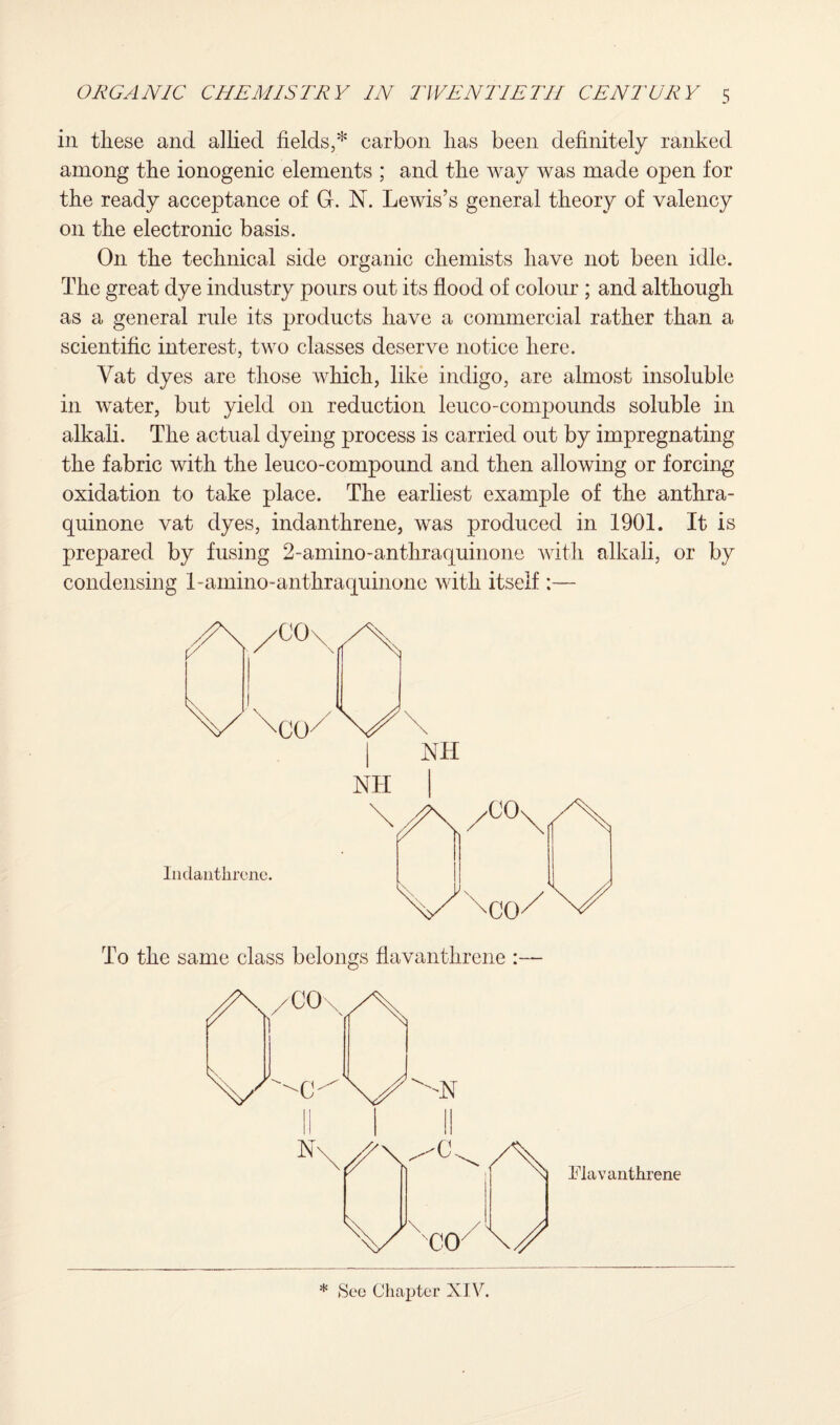 in these and allied fields,* carbon lias been definitely ranked among the ionogenic elements ; and the way was made open for the ready acceptance of GL N. Lewis’s general theory of valency on the electronic basis. On the technical side organic chemists have not been idle. The great dye industry pours out its flood of colour ; and although as a general rule its products have a commercial rather than a scientific interest, two classes deserve notice here. Yat dyes are those which, like indigo, are almost insoluble in water, but yield on reduction leuco-compounds soluble in alkali. The actual dyeing process is carried out by impregnating the fabric with the leuco-compound and then allowing or forcing oxidation to take place. The earliest example of the anthra- quinone vat dyes, indanthrene, was produced in 1901. It is prepared by fusing 2-amino-anthraquinone with alkali, or by condensing 1-amino-anthraquinone with itself :— To the same class belongs flavanthrene :— Flavanthrene