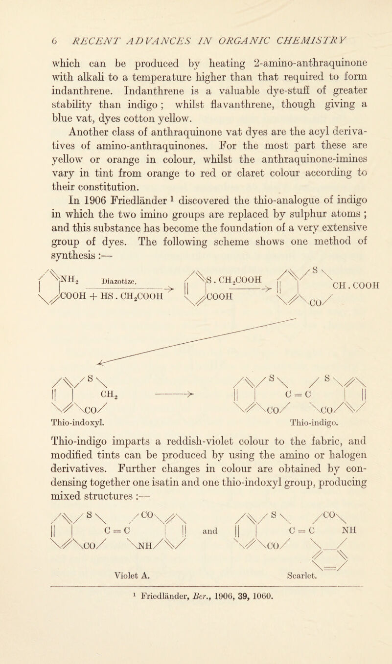 which can be produced by heating 2-amino-anthraquinone with alkali to a temperature higher than that required to form indanthrene. Indanthrene is a valuable dye-stuff of greater stability than indigo ; whilst flavanthrene, though giving a blue vat, dyes cotton yellow. Another class of anthraquinone vat dyes are the acyl deriva¬ tives of amino-anthraquinones. For the most part these are yellow or orange in colour, whilst the anthraquinone-imines vary in tint from orange to red or claret colour according to their constitution. In 1906 Friedlander 1 discovered the thio-analogue of indigo in which the two imino groups are replaced by sulphur atoms ; and this substance has become the foundation of a very extensive group of dyes. The following scheme shows one method of synthesis NH, Diazotize. X^COOH + HS . CH2COOH S. CHoCOOH s \ COOH > CH.COOH \^\co/ Thio-indoxyl. Thio-indigo. Thio-indigo imparts a reddish-violet colour to the fabric, and modified tints can be produced by using the amino or halogen derivatives. Further changes in colour are obtained by con¬ densing together one isatin and one thio-indoxyl group, producing mixed structures :— S \nh/\/ and 'X Violet A. Scarlet. 1 Friedlander, Ber., 1906, 39, 1060.