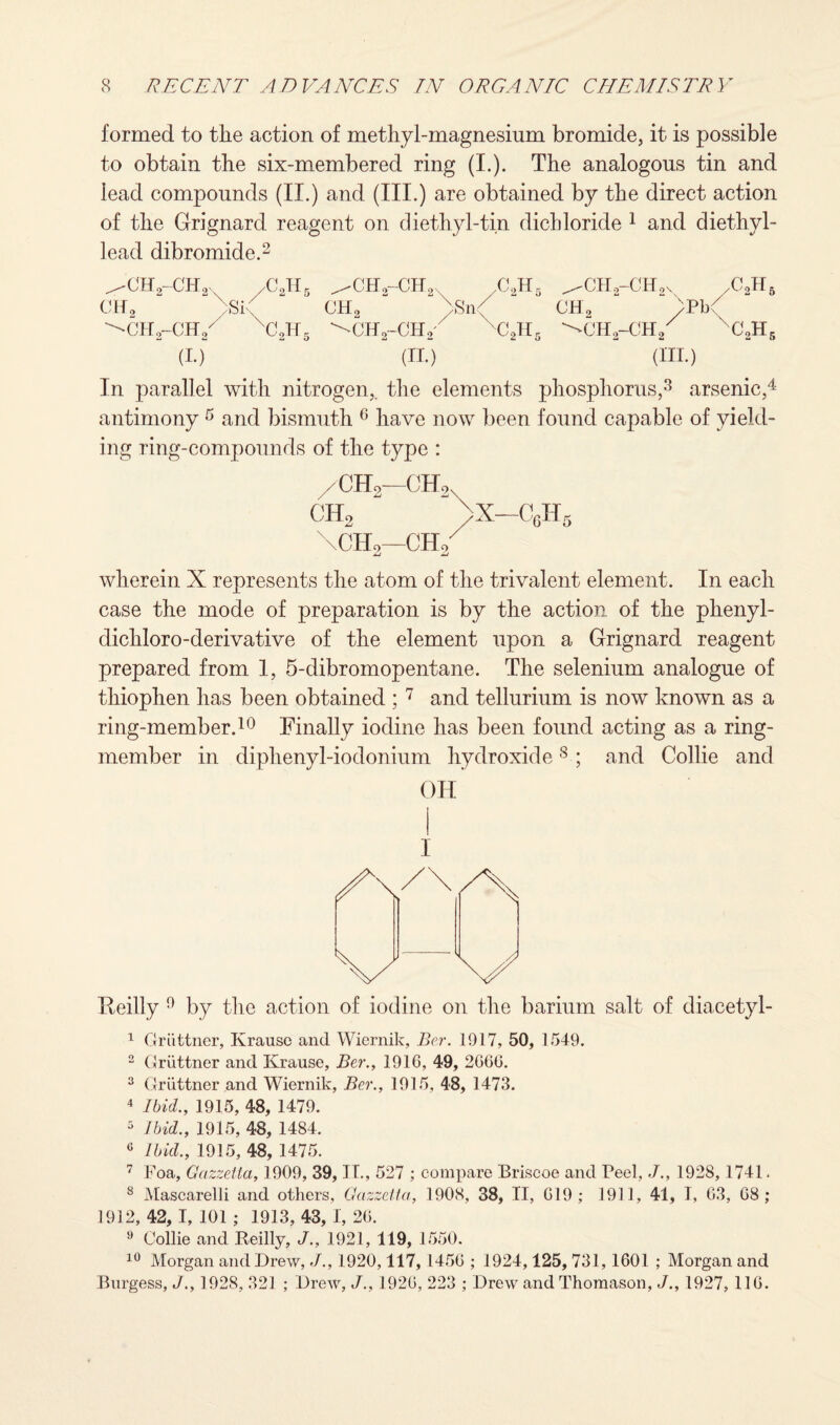 formed to the action of methyl-magnesium bromide, it is possible to obtain the six-membered ring (I.). The analogous tin and lead compounds (II.) and (III.) are obtained by the direct action of the Grignard reagent on diethyl-tin dichloride 1 and diethyl- lead dibromide.2 ^CHo-CHo, /C2H5 cir, . si, ^ch2-ch/ xc2h5 (i.)” /CH,-CE2, /j.jl CH2 “ >n<f “ ^CH2-CH2 c2k5 (II.) ^CH2-CH,v /CoH5 CHo “ ^CH2-Ch/ xc2h5 (III.) In parallel with nitrogen,, the elements phosphorus,3 arsenic,4 antimony 5 and bismuth 6 have now been found capable of yield¬ ing ring-compounds of the type : /CHo—CHo CH2 /X—C6H5 \CIIo—CHo MJ imJ wherein X represents the atom of the trivalent element. In each case the mode of preparation is by the action of the phenyl- dichloro-derivative of the element upon a Grignard reagent prepared from 1, 5-dibromopentane. The selenium analogue of thiophen has been obtained ; 7 and tellurium is now known as a ring-member.10 Finally iodine has been found acting as a ring- member in diphenyl-iodonium hydroxide8 ; and Collie and OH Reilly 0 by the action of iodine on the barium salt of diacetyl- 1 Griittner, Krause and Wiernik, Ber. 1917, 50, 1549. 2 Griittner and Krause, Ber., 1916, 49, 2666. 3 Griittner and Wiernik, Ber., 1915, 48, 1473. 4 Ibid., 1915, 48, 1479. 5 Ibid., 1915, 48, 1484. c Ibid., 1915, 48, 1475. 7 Foa, Gazzetia, 1909, 39, IT., 527 ; compare Briscoe and Peel, J., 1928, 1741, 8 Mascarelli and others, Gazzetia, 1908, 38, II, 619; 1911, 41, I, 63, 68 ; 1912, 42, I, 101 ; 1913, 43, I, 26. 9 Collie and Keilly, J., 1921, 119, 1550. 10 Morgan and Drew, J., 1920,117, 1456 ; 1924,125, 731, 1601 ; Morgan and Burgess, J., 1928, 321 ; Drew, J., 1926, 223 ; Drew and Thomason, J., 1927, 116.