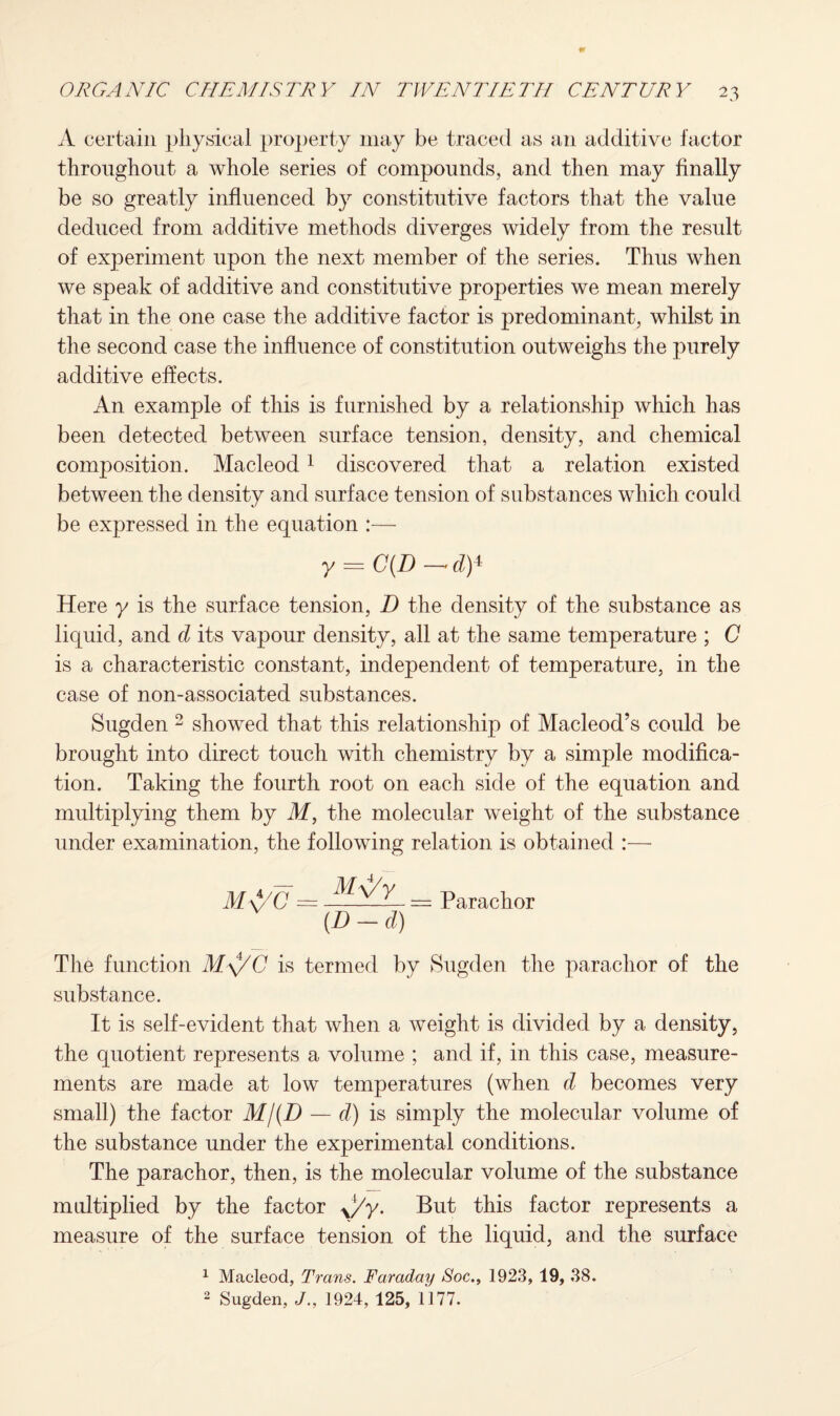 A certain physical property may be traced as an additive factor throughout a whole series of compounds, and then may finally be so greatly influenced by constitutive factors that the value deduced from additive methods diverges widely from the result of experiment upon the next member of the series. Thus when we speak of additive and constitutive properties we mean merely that in the one case the additive factor is predominant, whilst in the second case the influence of constitution outweighs the purely additive effects. An example of this is furnished by a relationship which has been detected between surface tension, density, and chemical composition. Macleod1 discovered that a relation existed between the density and surface tension of substances which could be expressed in the equation :— y = C{D— d)* Here y is the surface tension, D the density of the substance as liquid, and cl its vapour density, all at the same temperature ; C is a characteristic constant, independent of temperature, in the case of non-associated substances. Sugden 2 showed that this relationship of Macleod’s could be brought into direct touch with chemistry by a simple modifica¬ tion. Taking the fourth root on each side of the equation and multiplying them by M, the molecular weight of the substance under examination, the following relation is obtained :— M\/C — ^ — = Parachor (D - cl) The function M\ZC is termed by Sugden the parachor of the substance. It is self-evident that when a weight is divided by a density, the quotient represents a volume ; and if, in this case, measure¬ ments are made at low temperatures (when d becomes very small) the factor M/(D — d) is simply the molecular volume of the substance under the experimental conditions. The parachor, then, is the molecular volume of the substance multiplied by the factor y/y. But this factor represents a measure of the surface tension of the liquid, and the surface 1 Macleod, Trans. Faraday Soc., 1923, 19, 38. 2 Sugden, J., 1924, 125, 1177.