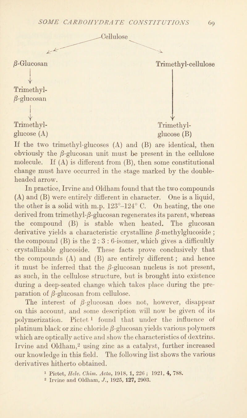 'Cellulose /3-Glucosan v Trimethyl-cellulose Trimethyl- glucose (B) Trimethyl- /3-glucosan 1 ! i Trimethyl- glucose (A) If the two trimethyl-glucoses (A) and (B) are identical, then obviously the /3-glucosan unit must be present in the cellulose molecule. If (A) is different from (B), then some constitutional change must have occurred in the stage marked by the double¬ headed arrow. In practice, Irvine and Oldham found that the two compounds (A) and (B) were entirely different in character. One is a liquid, the other is a solid with m.p. 1230-124° C. On heating, the one derived from trimethyl-/3-glucosan regenerates its parent, whereas the compound (B) is stable when heated. The glucosan derivative yields a characteristic crystalline /3-methylglucoside ; the compound (B) is the 2:3: 6-isomer, which gives a difficultly crystallizable glucoside. These facts prove conclusively that the compounds (A) and (B) are entirely different; and hence it must be inferred that the /3-glucosan nucleus is not present, as such, in the cellulose structure, but is brought into existence during a deep-seated change which takes place during the pre¬ paration of /3-glucosan from cellulose. The interest of /3-glucosan does not, however, disappear on this account, and some description will now be given of its polymerization. Pictet1 found that under the influence of platinum black or zinc chloride /3-glucosan yields various polymers which are optically active and show the characteristics of dextrins. Irvine and Oldham,2 using zinc as a catalyst, further increased our knowledge in this field. The following list shows the various derivatives hitherto obtained. 1 Pictet, Helv. Chim. Acta, 1918, 1, 226 ; 1921, 4, 788. 2 Irvine and Oldham, J., 1925, 127, 2903.