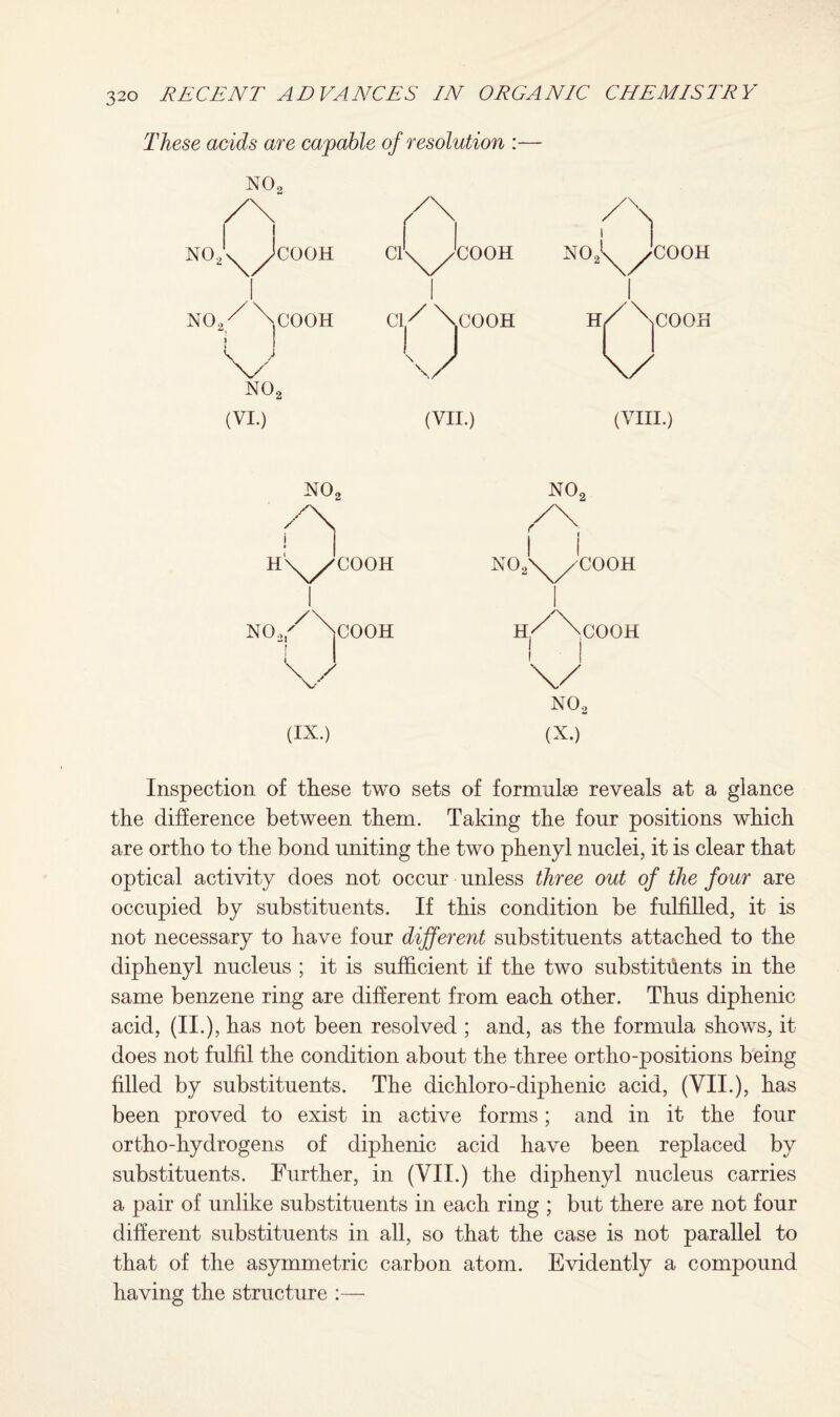 These acids are capable of resolution :— NO,, N02 (VI.) (VII.) (VIII.) NO, no2 n n HX^COOH no2\/cooh NOai/\cOOH H./ \cOOH ! I I ) V 1 1 1 no2 (IX.) (X.) Inspection of these two sets of formulae reveals at a glance the difference between them. Taking the four positions which are ortho to the bond uniting the two phenyl nuclei, it is clear that optical activity does not occur unless three out of the four are occupied by substituents. If this condition be fulfilled, it is not necessary to have four different substituents attached to the diphenyl nucleus ; it is sufficient if the two substituents in the same benzene ring are different from each other. Thus diphenic acid, (no, has not been resolved ; and, as the formula shows, it does not fulfil the condition about the three ortho-positions being filled by substituents. The dichloro-diphenic acid, (VII.), has been proved to exist in active forms; and in it the four ortho-hydrogens of diphenic acid have been replaced by substituents. Further, in (VII.) the diphenyl nucleus carries a pair of unlike substituents in each ring ; but there are not four different substituents in all, so that the case is not parallel to that of the asymmetric carbon atom. Evidently a compound having the structure :—