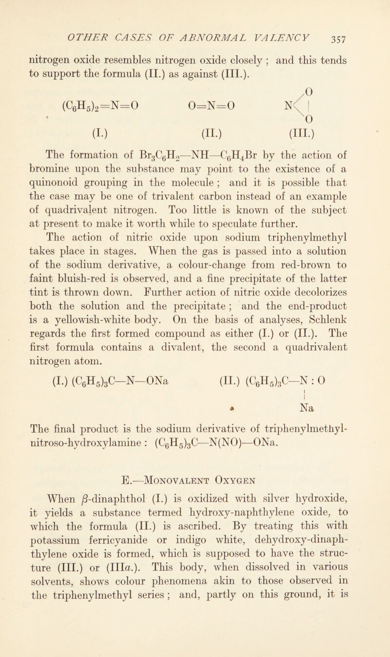 nitrogen oxide resembles nitrogen oxide closely ; to support the formula (II.) as against (III.). (C6H5)2=N=0 0=N=0 « (i.) (ii.) The formation of Br3C6H2—NH—C6H4Br by the action of bromine upon the substance may point to the existence of a quinonoid grouping in the molecule ; and it is possible that the case may be one of trivalent carbon instead of an example of quadrivalent nitrogen. Too little is known of the subject at present to make it worth while to speculate further. The action of nitric oxide upon sodium triphenylmethyl takes place in stages. When the gas is passed into a solution of the sodium derivative, a colour-change from red-brown to faint bluish-red is observed, and a fine precipitate of the latter tint is thrown down. Further action of nitric oxide decolorizes both the solution and the precipitate ; and the end-product is a yellowish-white body. On the basis of analyses, Schlenk regards the first formed compound as either (I.) or (II.). The first formula contains a divalent, the second a quadrivalent nitrogen atom. (I.) (C6H5)3C—N—ONa (II.) (C6H6)3C-N : 0 I j » Na The final product is the sodium derivative of triphenylmethyl- nitroso-hydroxylamine : (C6H5)3C—N(NO)—ONa. E.—Monovalent Oxygen When /3-dinaphthol (I.) is oxidized with silver hydroxide, it yields a substance termed hydroxy-naphthylene oxide, to which the formula (ii.) is ascribed. By treating this with potassium ferricyanide or indigo white, dehydroxy-dinaph- thylene oxide is formed, which is supposed to have the struc¬ ture (HI.) or (Ilia.). This body, when dissolved in various solvents, shows colour phenomena akin to those observed in the triphenylmethyl series ; and, partly on this ground, it is and this tends ,0 N< x0 (III.)