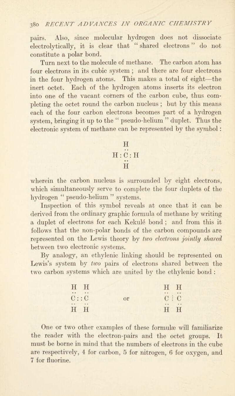 pairs. Also, since molecular hydrogen does not dissociate electrolytically, it is clear tliat “ shared electrons ” do not constitute a polar bond. Turn next to the molecule of methane. The carbon atom has four electrons in its cubic system ; and there are four electrons in the four hydrogen atoms. This makes a total of eight—the inert octet. Each of the hydrogen atoms inserts its electron into one of the vacant corners of the carbon cube, thus com¬ pleting the octet round the carbon nucleus ; but by this means each of the four carbon electrons becomes part of a hydrogen system, bringing it up to the “ pseudo-helium ” duplet. Thus the electronic system of methane can be represented by the symbol: H H : C : H • • H wherein the carbon nucleus is surrounded by eight electrons, which simultaneously serve to complete the four duplets of the hydrogen “ pseudo-helium ” systems. Inspection of this symbol reveals at once that it can be derived from the ordinary graphic formula of methane by writing a duplet of electrons for each Kekule bond ; and from this it follows that the non-polar bonds of the carbon compounds are represented on the Lewis theory by two electrons jointly shared between two electronic systems. By analogy, an ethylenic linking should be represented on Lewis’s system by two pairs of electrons shared between the two carbon systems which are united by the ethylenic bond : H IT H H •••• •••• C : : C or C i C •••• •••• H H II H One or two other examples of these formulae will familiarize the reader with the electron-pairs and the octet groups. It must be borne in mind that the numbers of electrons in the cube are respectively, 4 for carbon, 5 for nitrogen, 6 for oxygen, and 7 for fluorine.