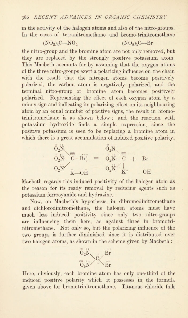 in the activity of the halogen atoms and also of the nitro-groups. In the cases of tetranitromethane and bromo-trinitromethane (N02)3C—N02 (N02)3C—Br the nitro-group and the bromine atom are not only removed, but they are replaced by the strongly positive potassium atom. This Macbeth accounts for by assuming that the oxygen atoms of the three nitro-groups exert a polarizing influence on the chain with the result that the nitrogen atoms become positively polarized, the carbon atom is negatively polarized, and the terminal nitro-group or bromine atom becomes positively polarized. Representing the effect of each oxygen atom by a minus sign and indicating its polarizing effect on its neighbouring atom by an equal number of positive signs, the result in bromo- trinitromethane is as shown below; and the reaction with potassium hydroxide finds a simple expression, since the positive potassium is seen to be replacing a bromine atom in which there is a great accumulation of induced positive polarity. o2n _ ++ \- + + + o/nx o2n c -Br+ - -4- o2n c + Br = ++/ 02W + 2 K- 1 O' W+ ■ o2n/ ^ OH Macbeth regards this induced positivity of the halogen atom as the reason for its ready removal by reducing agents such as potassium ferrocyanide and hydrazine. Now, on Macbeth’s hypothesis, in dibromodinitromethane and dichlorodinitromethane, the halogen atoms must have much less induced positivity since only two nitro-groups are influencing them here, as against three in bromotri- nitromethane. Not only so, but the polarizing influence of the two groups is further diminished since it is distributed over two halogen atoms, as shown in the scheme given by Macbeth : = -f -h + + OJSK = xBr Here, obviously, each bromine atom has only one-tliird of the induced positive polarity which it possesses in the formula given above for bromotrinitromethane. Titanous chloride fails