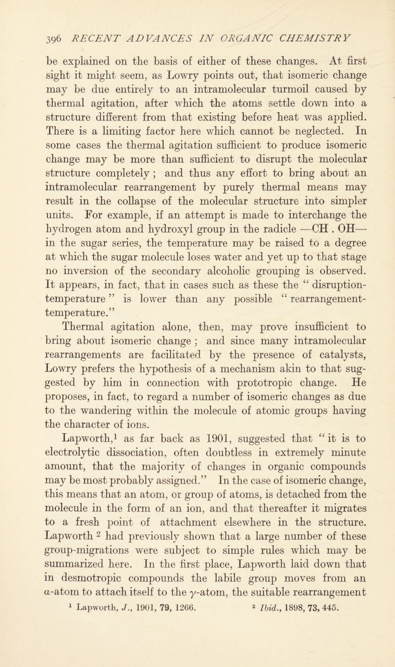 be explained on the basis of either of these changes. At first sight it might seem, as Lowry points out, that isomeric change may be due entirely to an intramolecular turmoil caused by thermal agitation, after which the atoms settle down into a structure different from that existing before heat was applied. There is a limiting factor here which cannot be neglected. In some cases the thermal agitation sufficient to produce isomeric change may be more than sufficient to disrupt the molecular structure completely ; and thus any effort to bring about an intramolecular rearrangement by purely thermal means may result in the collapse of the molecular structure into simpler units. For example, if an attempt is made to interchange the hydrogen atom and hydroxyl group in the radicle —CH . OH— in the sugar series, the temperature may be raised to a degree at which the sugar molecule loses water and yet up to that stage no inversion of the secondary alcoholic grouping is observed. It appears, in fact, that in cases such as these the “ disruption- temperature ” is lower than any possible “ rearrangement- temperature.” Thermal agitation alone, then, may prove insufficient to bring about isomeric change ; and since many intramolecular rearrangements are facilitated by the presence of catalysts, Lowry prefers the hypothesis of a mechanism akin to that sug¬ gested by him in connection with prototropic change. He proposes, in fact, to regard a number of isomeric changes as due to the wandering within the molecule of atomic groups having the character of ions. Lap worth,1 as far back as 1901, suggested that “it is to electrolytic dissociation, often doubtless in extremely minute amount, that the majority of changes in organic compounds may be most probably assigned.” In the case of isomeric change, this means that an atom, or group of atoms, is detached from the molecule in the form of an ion, and that thereafter it migrates to a fresh point of attachment elsewhere in the structure. Lapworth 2 had previously shown that a large number of these group-migrations were subject to simple rules which may be summarized here. In the first place, Lapworth laid down that in desmotropic compounds the labile group moves from an a-atom to attach itself to the y-atom, the suitable rearrangement 1 Lapworth, J., 1901, 79, 1266. 2 Ibid., 1898, 73, 445.