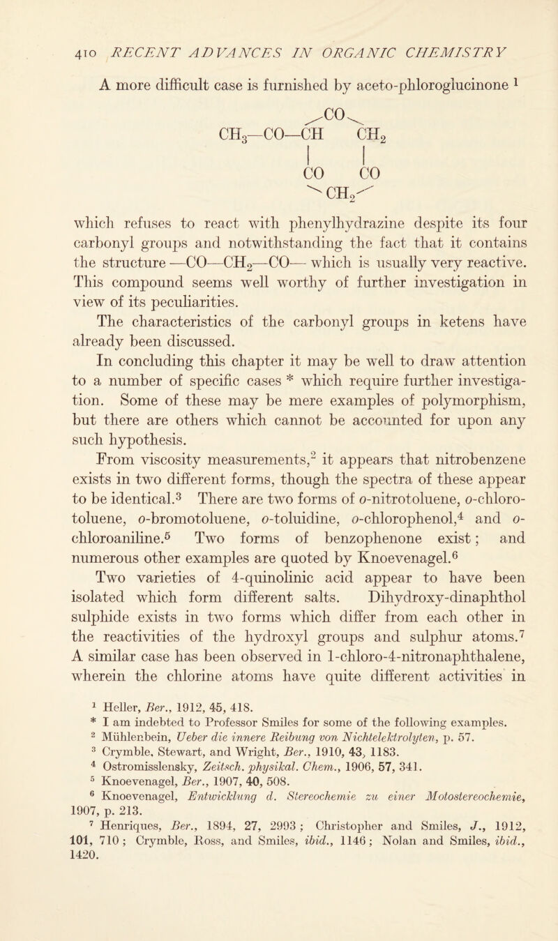 A more difficult case is furnished by aceto-phloroglucinone 1 2 ^CO^ CH3—CO—CH CH2 CO CO ^ ch2^ which refuses to react with phenylhydrazine despite its four carbonyl groups and notwithstanding the fact that it contains the structure —CO—CH2—CO-— which is usually very reactive. This compound seems well worthy of further investigation in view of its peculiarities. The characteristics of the carbonyl groups in ketens have already been discussed. In concluding this chapter it may be well to draw attention to a number of specific cases * which require further investiga¬ tion. Some of these may be mere examples of polymorphism, but there are others which cannot be accounted for upon any such hypothesis. From viscosity measurements,^ it appears that nitrobenzene exists in two different forms, though the spectra of these appear to be identical.3 There are two forms of o-nitrotoluene, o-ehloro- toluene, o-bromotoluene, o-toluidine, o-chlorophenol,4 and o- chloroaniline.5 Two forms of benzophenone exist; and numerous other examples are quoted by Knoevenagel.6 Two varieties of 4-quinolinic acid appear to have been isolated which form different salts. Dihydroxy-dinaphthol sulphide exists in two forms which differ from each other in the reactivities of the hydroxyl groups and sulphur atoms.7 A similar case has been observed in l-chloro-4-nitronaphthalene, wherein the chlorine atoms have quite different activities in 1 Heller, Ber., 1912, 45, 418. * I am indebted to Professor Smiles for some of the following examples. 2 Miihlenbein, Ueber die innere Reibung von Nichtelekirolyten, p. 57. 3 Crymble, Stewart, and Wright, Ber., 1910, 43, 1183. 4 Ostromisslensky, Zeitsch. physikal. Chem., 1906, 57, 341. 5 Knoevenagel, Ber., 1907, 40, 508. 6 Knoevenagel, Entwicklung d. Slereoehemie zu einer Motostereocliemie, 1907, p. 213. 7 Henriqnes, Ber., 1894, 27, 2993 ; Christopher and Smiles, J., 1912, 101, 710; Crymble, Boss, and Smiles, ibid., 1146; Nolan and Smiles, ibid., 1420.