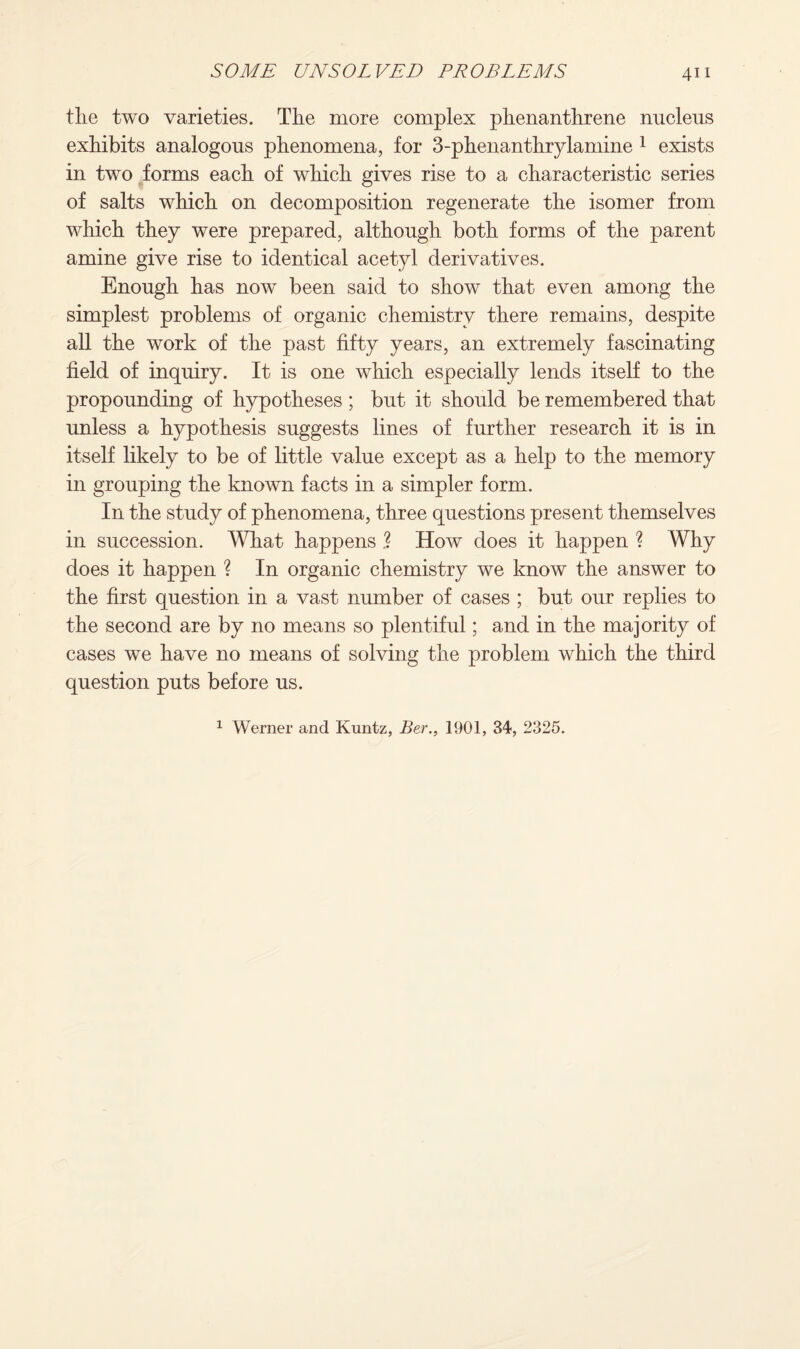 the two varieties. The more complex phenanthrene nucleus exhibits analogous phenomena, for 3-phenanthrylamine 1 exists in two forms each of which gives rise to a characteristic series of salts which on decomposition regenerate the isomer from which they were prepared, although both forms of the parent amine give rise to identical acetyl derivatives. Enough has now been said to show that even among the simplest problems of organic chemistry there remains, despite all the work of the past fifty years, an extremely fascinating field of inquiry. It is one which especially lends itself to the propounding of hypotheses ; but it should be remembered that unless a hypothesis suggests lines of further research it is in itself likely to be of little value except as a help to the memory in grouping the known facts in a simpler form. In the study of phenomena, three questions present themselves in succession. What happens .? How does it happen ? Why does it happen ? In organic chemistry we know the answer to the first question in a vast number of cases ; but our replies to the second are by no means so plentiful; and in the majority of cases we have no means of solving the problem which the third question puts before us. 1 Werner and Kuntz, Ber., 1901, 34, 2325.