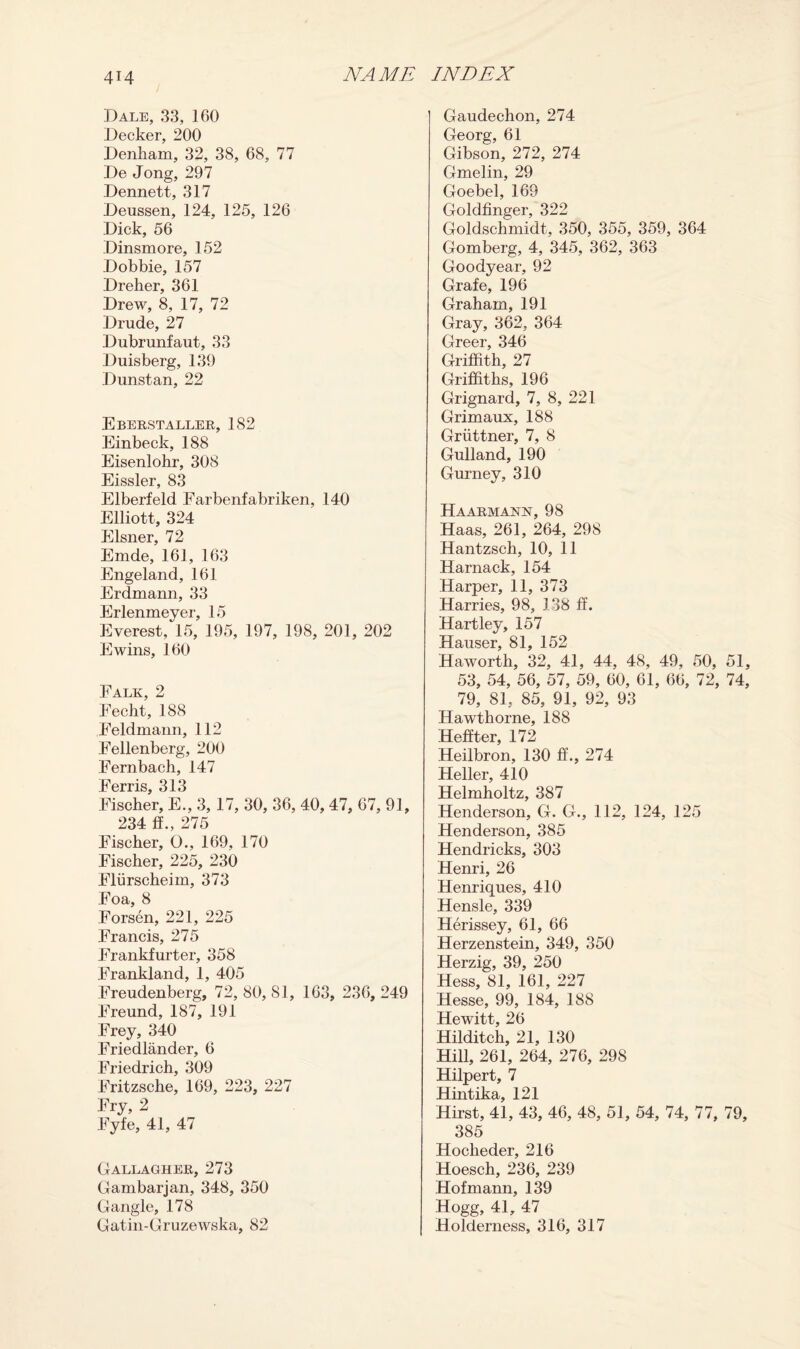 Dale, 33, 160 Decker, 200 Denham, 32, 38, 68, 77 De Jong, 297 Dennett, 317 Deussen, 124, 125, 126 Dick, 56 Dinsmore, 152 Dobbie, 157 Dreher, 361 Drew, 8, 17, 72 Drude, 27 Dubrunfaut, 33 Duisberg, 139 Dunstan, 22 Eberstaller, 182 Einbeck, 188 Eisenlohr, 308 Eissler, 83 Elberfeld Farbenfabriken, 140 Elliott, 324 Eisner, 72 Emde, 161, 163 Engeland, 161 Erdmann, 33 Erlenmeyer, 15 Everest, 15, 195, 197, 198, 201, 202 Ewins, 160 Falk, 2 Fecht, 188 Feldmann, 112 Fellenberg, 200 Fernbach, 147 Ferris, 313 Fischer, E., 3, 17, 30, 36, 40, 47, 67, 9 234 If., 275 Fischer, 0., 169, 170 Fischer, 225, 230 Fliirscheim, 373 Foa, 8 Forsen, 221, 225 Francis, 275 Frankfurter, 358 Frankland, 1, 405 Freudenberg, 72, 80, 81, 163, 236, 2^ Freund, 187, 191 Frey, 340 Friedlander, 6 Friedrich, 309 Fritzsche, 169, 223, 227 Fry, 2 Fyfe, 41, 47 Gallagher, 273 Gambarjan, 348, 350 Gangle, 178 Gatin-Gruzewska, 82 Gaudechon, 274 Georg, 61 Gibson, 272, 274 Gmelin, 29 Goebel, 169 Goldfinger, 322 Goldschmidt, 350, 355, 359, 364 Gomberg, 4, 345, 362, 363 Goodyear, 92 Grafe, 196 Graham, 191 Gray, 362, 364 Greer, 346 Griffith, 27 Griffiths, 196 Grignard, 7, 8, 221 Grimaux, 188 Griittner, 7, 8 Gulland, 190 Gurney, 310 Ha ARM ANN, 98 Haas, 261, 264, 298 Hantzsch, 10, 11 Harnack, 154 Harper, 11, 373 Harries, 98, 138 ff. Hartley, 157 Hauser, 81, 152 Haworth, 32, 41, 44, 48, 49, 50, 51, 53, 54, 56, 57, 59, 60, 61, 66, 72, 74, 79, 81, 85, 91, 92, 93 Hawthorne, 188 Heffter, 172 Heilbron, 130 ff., 274 Heller, 410 Helmholtz, 387 Henderson, G. G., 112, 124, 125 Henderson, 385 Hendricks, 303 Henri, 26 Henriques, 410 Hensle, 339 Herissey, 61, 66 Herzenstein, 349, 350 Herzig, 39, 250 Hess, 81, 161, 227 Hesse, 99, 184, 188 Hewitt, 26 Hilditch, 21, 130 Hill, 261, 264, 276, 298 Hilpert, 7 Hintika, 121 Hirst, 41, 43, 46, 48, 51, 54, 74, 77, 79, 385 Hocheder, 216 Hoesch, 236, 239 Hofmann, 139 Hogg, 41, 47 Holderness, 316, 317