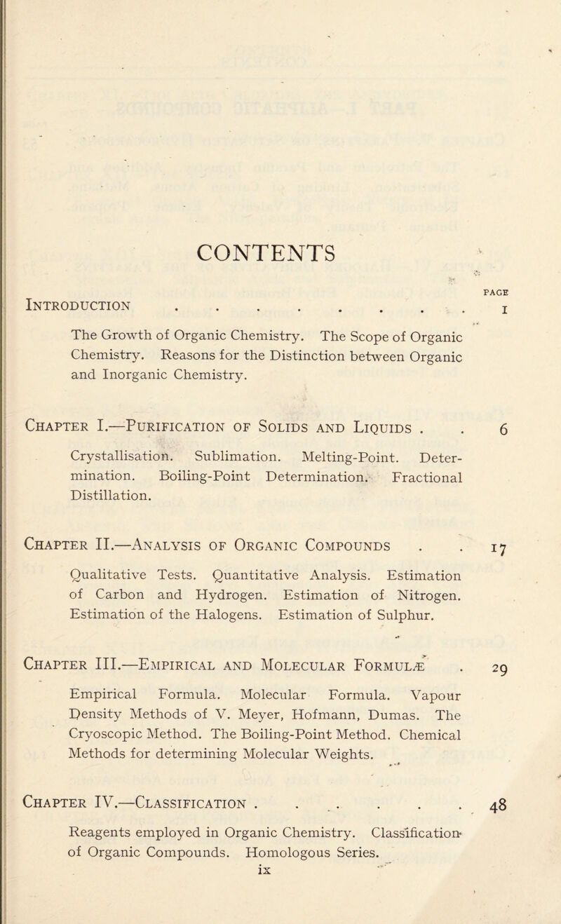 CONTENTS Introduction. The Growth of Organic Chemistry. The Scope of Organic Chemistry. Reasons for the Distinction between Organic and Inorganic Chemistry. Chapter I.—Purification of Solids and Liquids . Crystallisation. Sublimation. Melting-Point. Deter¬ mination. Boiling-Point Determination. Fractional Distillation. Chapter II.—Analysis of Organic Compounds Qualitative Tests. Quantitative Analysis. Estimation of Carbon and Hydrogen. Estimation of Nitrogen. Estimation of the Halogens. Estimation of Sulphur. Chapter III.—Empirical and Molecular Formula Empirical Formula. Molecular Formula. Vapour Density Methods of V. Meyer, Hofmann, Dumas. The Cryoscopic Method. The Boiling-Point Method. Chemical Methods for determining Molecular Weights. *•» Chapter IV.—Classification . . Reagents employed in Organic Chemistry. Classification* of Organic Compounds. Homologous Series.