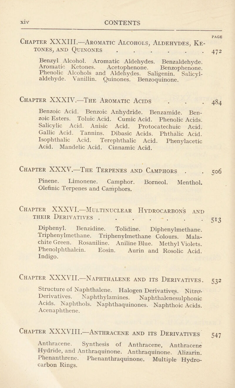 PAGE Chapter XXXIII.—Aromatic Alcohols, Aldehydes, Ke¬ tones, and Quinones ...... 472 Benzyl Alcohol. Aromatic Aldehydes. Benzaldehyde. Aromatic Ketones. Acetophenone. Benzophenone. Phenolic Alcohols and Aldehydes. Saligenin. Salicyl- aldehyde. Yanillin. Quinones. Benzoquinone. Chapter XXXIV.—The Aromatic Acids Benzoic Acid. Benzoic Anhydride. Benzamide. Ben¬ zoic Esters. Toluic Acid. Cumic Acid. Phenolic Acids. Salicylic Acid. Anisic Acid. Protocatechuic Acid. Gallic Acid. Tannins. Dibasic Acids. Phthalic Acid. Isophthalic Acid. Terephthalic Acid. Phenylacetic Acid. Mandelic Acid. Cinnamic Acid. Chapter XXXV.—The Terpenes and Camphors . Pinene. Limonene. Camphor. Borneol. Menthol. Olefinic Terpenes and Camphors. Chapter XXXVI.—Multinuclear Hydrocarbons and their Derivatives ....... Diphenyl. Benzidine. Tolidine. Diphenylmethane. Triphenylmethane. Triphenylmethane Colours. Mala¬ chite Green. Rosaniline. Aniline Blue. Methyl Violets. Phenolplithalein. Eosin. Aurin and Rosolic Acid. Indigo. Chapter XXXVII.—Naphthalene and its Derivatives. 532 Structure of Naphthalene. Halogen Derivatives. Nitro'- Derivatives. Naphthylamines. Naphthalenesulphonic Acids. Naphthols. Naphthaquinones. Naphthoic Acids. Acenaphthene. Chapter XXXVIII.—Anthracene and its Derivatives Anthracene. Synthesis of Anthracene, Anthracene Hydride, and Anthraquinone. Anthraquinone. Alizarin. Phenanthrene. Phenanthraquinone. Multiple Hydro¬ carbon Rings.