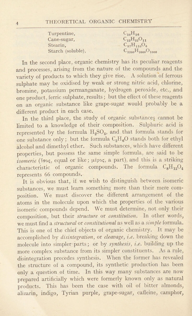 Turpentine, Cane-sugar, Stearin, Starch (soluble), In the second place, organic chemistry has its peculiar reagents and processes, arising from the nature of the compounds and the variety of products to which they give rise. A solution of ferrous sulphate may be oxidised by weak or strong nitric acid, chlorine, bromine, potassium permanganate, hydrogen peroxide, etc., and one product, ferric sulphate, results; but the eftect of these reagents on an organic substance like grape-sugar would probably be a different product in each case. In the third place, the study of organic substances cannot be limited to a knowledge of their composition. Sulphuric acid is represented by the formula H2S04, and that formula stands for one substance only; but the formula C2H60 stands both for ethyl alcohol and dimethyl ether. Such substances, which have different properties, but possess the same simple formula, are said to be isomeric (too?, equal or like; pspos, a part), and this is a striking characteristic of organic compounds. The formula C8H1204 represents 66 compounds. It is obvious that, if we wish to distinguish between isomeric substances, we must learn something more than their mere com¬ position. We must discover the different arrangement of the atoms in the molecule upon which the properties of the various isomeric compounds depend. We must determine, not only their composition, but their structure or constitution. In other words, we must find a structural or constitutional as well as a simple formula. This is one of the chief objects of organic chemistry. It may be accomplished by disintegration, or cleavage, i.e. breaking down the molecule into simpler parts; or by synthesis, i.e. building up the more complex substance from its simpler constituents. As a rule, disintegration precedes synthesis. When the former has revealed the structure of a compound, its synthetic production has been only a question of time. In this way many substances are now prepared artificially which were formerly known only as natural products. This has been the case with oil of bitter almonds, alizarin, indigo, Tyrian purple, grape-sugar, caffeine, camphor,