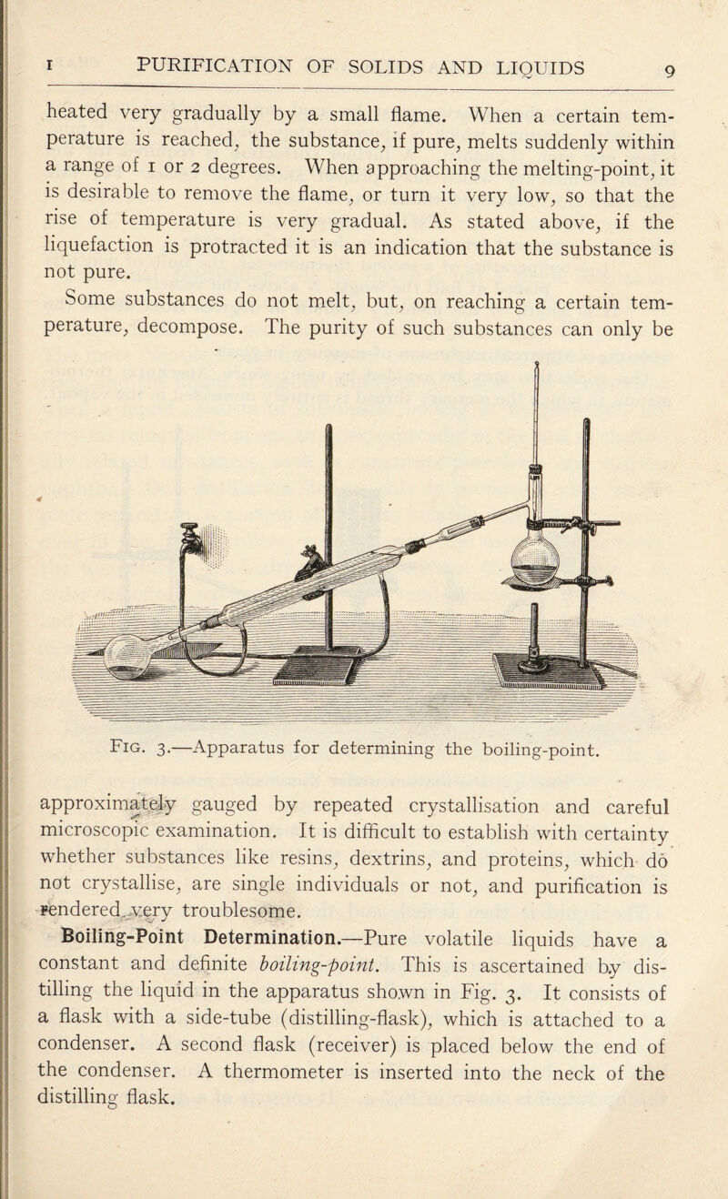 9 heated very gradually by a small flame. When a certain tem¬ perature is reached, the substance, if pure, melts suddenly within a range of i or 2 degrees. When approaching the melting-point, it is desirable to remove the flame, or turn it very low, so that the rise of temperature is very gradual. As stated above, if the liquefaction is protracted it is an indication that the substance is not pure. Some substances do not melt, but, on reaching a certain tem¬ perature, decompose. The purity of such substances can only be Fig. 3.—Apparatus for determining the boiling-point. approximately gauged by repeated crystallisation and careful microscopic examination. It is difficult to establish with certainty whether substances like resins, dextrins, and proteins, which do not crystallise, are single individuals or not, and purification is Fendered. very troublesome. Boiling-Point Determination—Pure volatile liquids have a constant and definite boiling-point. This is ascertained b.y dis¬ tilling the liquid in the apparatus shown in Fig. 3. It consists of a flask with a side-tube (distilling-flask), which is attached to a condenser. A second flask (receiver) is placed below the end of the condenser. A thermometer is inserted into the neck of the distilling flask.