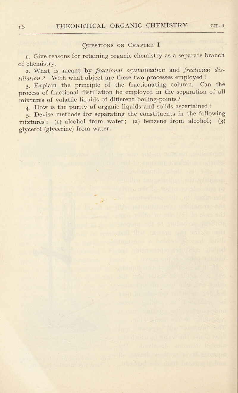 Questions on Chapter I 1. Give reasons for retaining organic chemistry as a separate branch of chemistry. 2. What is meant by fractional crystallisation and fractional dis¬ tillation ? With what object are these two processes employed ? 3. Explain the principle of the fractionating column. Can the process of fractional distillation be employed in the separation of all mixtures of volatile liquids of different boiling-points ? 4. How is the purity of organic liquids and solids ascertained ? 5. Devise methods for separating the constituents in the following mixtures: (1) alcohol from water; (2) benzene from alcohol; (3) glycerol (glycerine) from water.