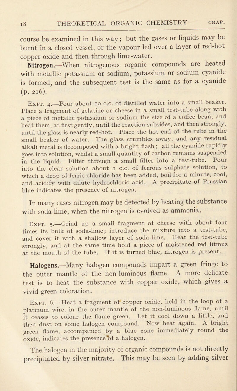 course be examined in this way; but the gases or liquids may be burnt in a closed vessel, or the vapour led over a layer of red-hot copper oxide and then through lime-water. Nitrogen.—When nitrogenous organic compounds are heated with metallic potassium or sodium, potassium or sodium cyanide is formed, and the subsequent test is the same as for a cyanide (p. 216). Expt. 4.—Pour about 10 c.c. of distilled water into a small beaker. Place a fragment of gelatine or cheese in a small test-tube along with a piece of metallic potassium or sodium the size of a coffee bean, and heat them, at first gently, until the reaction subsides, and then strongly, until the glass is nearly red-hot. Place the hot end of the tube in the small beaker of water. The glass crumbles away, and any residual alkali metal is decomposed with a bright flash; all the cyanide rapidly goes into solution, whilst a small quantity of carbon remains suspended in the liquid. Filter through a small filter into a test-tube. Pour into the clear solution about 1 c.c. of ferrous sulphate solution, to which a drop of ferric chloride has been added, boil for a minute, cool, and acidify with dilute hydrochloric acid. A precipitate of Prussian blue indicates the presence of nitrogen. In many cases nitrogen may be detected by heating the substance with soda-lime, when the nitrogen is evolved as ammonia. Expt. 5.—Grind up a small fragment of cheese with about four times its bulk of soda-lime; introduce the mixture into a test-tube, and cover it with a shallow layer of soda-lime. Heat the test-tube strongly, and at the same time hold a piece of moistened red litmus at the mouth of the tube. If it is turned blue, nitrogen is present. Halogens.—Many halogen compounds impart a green fringe to the outer mantle of the non-luminous flame. A more delicate test is to heat the substance with copper oxide, which gives a vivid green coloration. Expt. 6.—Heat a fragment of copper oxide, held in the loop of a platinum wire, in the outer mantle of the non-luminous flame, until it ceases to colour the flame green. Let it cool down a little, and then dust on some halogen compound. Now heat again. A bright green flame, accompanied by a blue zone immediately round the oxide, indicates the presence of a halogen. The halogen in the majority of organic compounds is not directly precipitated by silver nitrate. This may be seen by adding silver