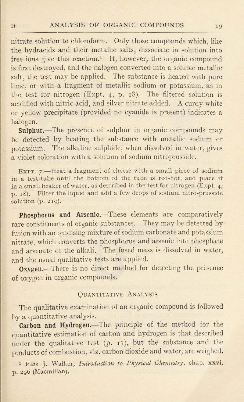 nitrate solution to chloroform. Only those compounds which, like the hydracids and their metallic salts, dissociate in solution into free ions give this reaction.1 If, however, the organic compound is first destroyed, and the halogen converted into a soluble metallic salt, the test may be applied. The substance is heated with pure lime, or with a fragment of metallic sodium or potassium, as in the test for nitrogen (Expt. 4, p. 18). The filtered solution is acidified with nitric acid, and silver nitrate added. A curdy white or yellow precipitate (provided no cyanide is present) indicates a halogen. Sulphur.—The presence of sulphur in organic compounds may be detected by heating the substance with metallic sodium or potassium. The alkaline sulphide, when dissolved in water, gives a violet coloration with a solution of sodium nitroprusside. Expt. 7.—Heat a fragment of cheese with a small piece of sodium in a test-tube until the bottom of the tube is red-hot, and place it in a small beaker of water, as described in the test for nitrogen (Expt. 4, p. 18). Filter the liquid and add a few drops of sodium nitro-prusside solution (p. 219). Phosphorus and Arsenic.—These elements are comparatively rare constituents of organic substances. They may be detected by fusion with an oxidising mixture of sodium carbonate and potassium nitrate, which converts the phosphorus and arsenic into phosphate and arsenate of the alkali. The fused mass is dissolved in water, and the usual qualitative tests are applied. Oxygen.—There is no direct method for detecting the presence of oxygen in organic compounds. Quantitative Analysis The qualitative examination of an organic compound is followed by a quantitative analysis. Carbon and Hydrogen.—The principle of the method for the quantitative estimation of carbon and hydrogen is that described under the qualitative test (p. 17), but the substance and the products of combustion, viz. carbon dioxide and water, are weighed. 1 Vide J. Walker, Introduction to Physical Chemistry, chap. xxvi. p. 296 (Macmillan).