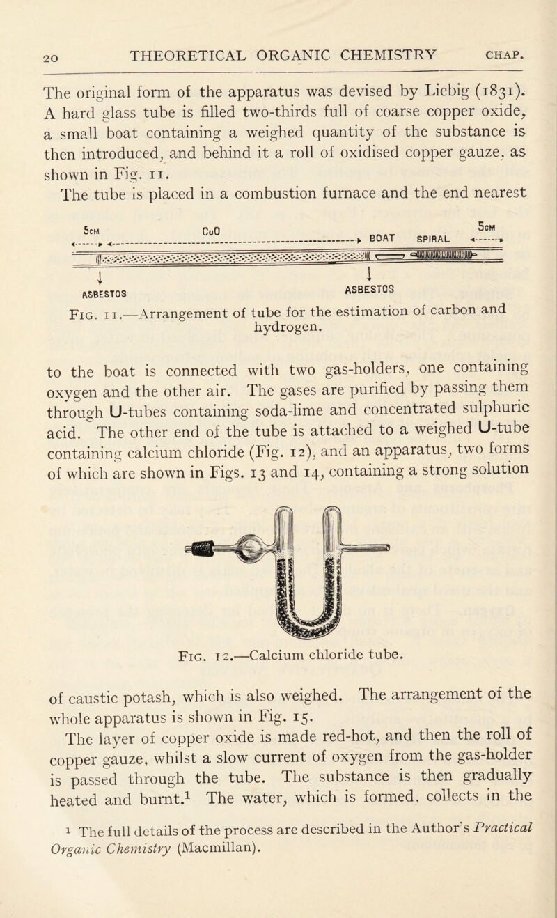 The original form of the apparatus was devised by Liebig (1831). A hard glass tube is filled two-thirds full of coarse copper oxide, a small boat containing a weighed quantity of the substance is then introduced, and behind it a roll of oxidised copper gauze, as shown in Fig. n. The tube is placed in a combustion furnace and the end nearest asbestos ASBESTOS Fig. ii.—Arrangement of tube for the estimation of carbon and hydrogen. to the boat is connected with two gas-holders, one containing oxygen and the other air. The gases are purified by passing them through U-tubes containing soda-lime and concentrated sulphuric acid. ^ The other end oi the tube is attached to a weighed U-tube containing calcium chloride (Fig. 12), and an apparatus; two forms of which are shown in Figs. 13 and 14, containing a strong solution Fig. 12.—Calcium chloride tube. of caustic potash; which is also weighed. The arrangement of the whole apparatus is shown in Fig. 15. The layer of copper oxide is made red-hot; and then the roll of copper gauze, whilst a slow current of oxygen from the gas-holder is passed through the tube. The substance is then gradually heated and burnt.1 The water, which is formed, collects in the 1 The full details of the process are described in the Author’s Practical Organic Chemistry (Macmillan).