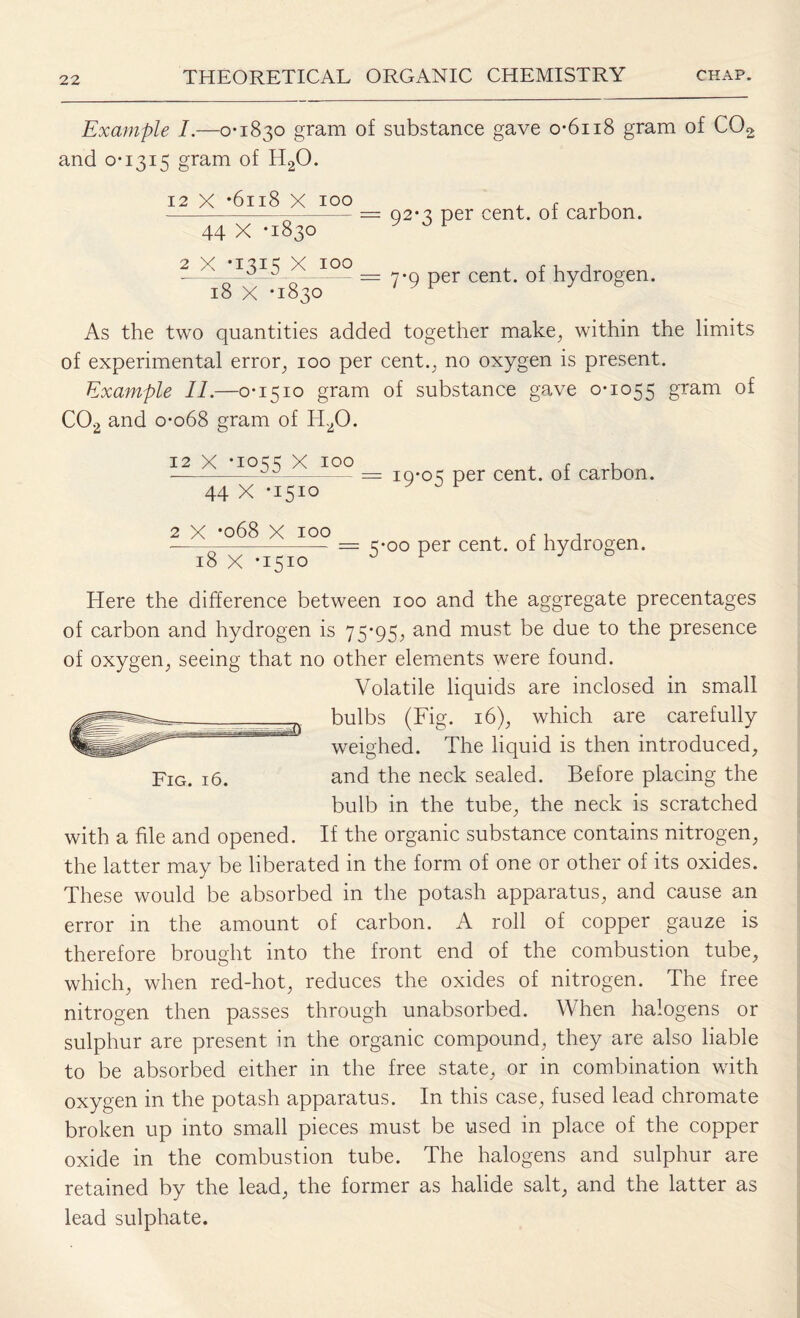 Example I.—0*1830 gram of substance gave o*6ii8 gram of C02 and 0*1315 gram of H20. 12 X *6118 X 100 44 X -1830 2 x -1315 X 100 = 92*3 per cent, of carbon. = 7*9 per cent, of hydrogen. 18 X *1830 As the two quantities added together make, within the limits of experimental error, 100 per cent., no oxygen is present. Example II.—0*1510 gram of substance gave 0*1055 gram C02 and 0*068 gram of H20. 12 X *1055 X 100 44 X *1510 19*05 per cent, of carbon. 2 X *068 X IOO , , , j •--- = 5*00 per cent, of hydrogen. 18 X *1510 J r Here the difference between 100 and the aggregate precentages of carbon and hydrogen is 75*95, and must be due to the presence of oxygen, seeing that no other elements were found. Volatile liquids are inclosed in small bulbs (Fig. 16), which are carefully weighed. The liquid is then introduced, Fig. 16. and the neck sealed. Before placing the bulb in the tube, the neck is scratched with a file and opened. If the organic substance contains nitrogen, the latter may be liberated in the form of one or other of its oxides. These would be absorbed in the potash apparatus, and cause an error in the amount of carbon. A roll of copper gauze is therefore brought into the front end of the combustion tube, which, when red-hot, reduces the oxides of nitrogen. The free nitrogen then passes through unabsorbed. When halogens or sulphur are present in the organic compound, they are also liable to be absorbed either in the free state, or in combination with oxygen in the potash apparatus. In this case, fused lead chromate broken up into small pieces must be used in place of the copper oxide in the combustion tube. The halogens and sulphur are retained by the lead, the former as halide salt, and the latter as lead sulphate.