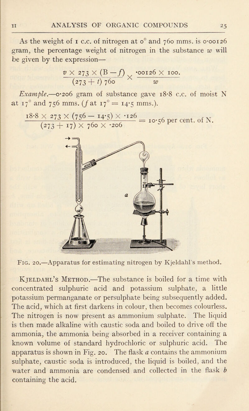 As the weight of 1 c.c. of nitrogen at o° and 760 mms. is 0-00126 gram, the percentage weight of nitrogen in the substance w will be given by the expression— v X 273 x (B —/) *00126 X 100. (273 -f t) 760 w Example.—0-206 gram of substance gave 18-8 c.c. of moist N at 170 and 756 mms. (/at 170 = 14-5 mms.). Fig. 20.—Apparatus for estimating nitrogen by Kjeldahl's method. Kjeldahl’s Method.—The substance is boiled for a time with concentrated sulphuric acid and potassium sulphate, a little potassium permanganate or persulphate being subsequently added. The acid, which at first darkens in colour, then becomes colourless. The nitrogen is now present as ammonium sulphate. The liquid is then made alkaline with caustic soda and boiled to drive off the ammonia, the ammonia being absorbed in a receiver containing a known volume of standard hydrochloric or sulphuric acid. The apparatus is shown in Fig. 20. The flask a contains the ammonium sulphate, caustic soda is introduced, the liquid is boiled, and the water and ammonia are condensed and collected in the flask b containing the acid.