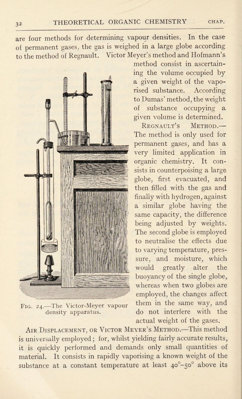 are four methods for determining vapour densities. In the case of permanent gases, the gas is weighed in a large globe according to the method of Regnault. Victor Meyer’s method and Hofmann’s method consist in ascertain¬ ing the volume occupied by a given weight of the vapo¬ rised substance. According to Dumas’ method, the weight of substance occupying a given volume is determined. Regnault’s Method.— The method is only used for permanent gases, and has a very limited application in organic chemistry. It con¬ sists in counterpoising a large globe, first evacuated, and then filled with the gas and finally with hydrogen, against a similar globe having the same capacity, the difference being adjusted by weights. The second globe is employed to neutralise the effects due to varying temperature, pres¬ sure, and moisture, which would greatly alter the buoyancy of the single globe, whereas when two globes are employed, the changes affect Fig. 24.—The Victor-Meyer vapour them in the same way> and density apparatus. do not interfere with the actual weight of the gases. Air Displacement, or Victor Meyer’s Method.—This method is universally employed; for, whilst yielding fairly accurate results, it is quickly performed and demands only small quantities of material. It consists in rapidly vaporising a known weight of the substance at a constant temperature at least 4o0~5o° above its