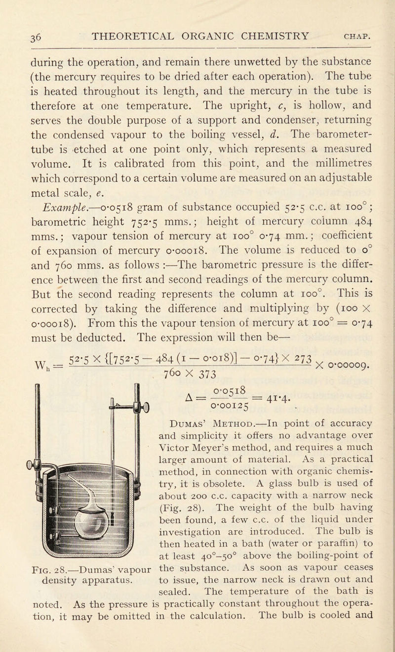 during the operation, and remain there unwetted by the substance (the mercury requires to be dried after each operation). The tube is heated throughout its length, and the mercury in the tube is therefore at one temperature. The upright, c, is hollow, and serves the double purpose of a support and condenser, returning the condensed vapour to the boiling vessel, d. The barometer- tube is etched at one point only, which represents a measured volume. It is calibrated from this point, and the millimetres which correspond to a certain volume are measured on an adjustable metal scale, e. Example.—0*0518 gram of substance occupied 52*5 c.c. at ioo°; barometric height 752*5 mms.; height of mercury column 484 mms.; vapour tension of mercury at ioo° 0*74 mm.; coefficient of expansion of mercury 0*00018. The volume is reduced to o° and 760 mms. as follows :—The barometric pressure is the differ¬ ence between the first and second readings of the mercury column. But the second reading represents the column at ioo°. This is corrected by taking the difference and multiplying by (100 X 0*00018). From this the vapour tension of mercury at ioo° = 0*74 must be deducted. The expression will then be— 52’5 X {[752-5 — 484 (1 — o-oi8)] — o*74}X 273 Fig. 28.—Dumas' vapour density apparatus. noted. As the pressure tion, it may be omitted 760 X 373 X 0*00009. A = 0*0518 0*00125 41*4. Dumas’ Method.—In point of accuracy and simplicity it offers no advantage over Victor Meyer’s method, and requires a much larger amount of material. As a practical method, in connection with organic chemis¬ try, it is obsolete. A glass bulb is used of about 200 c.c. capacity with a narrow neck (Fig. 28). The weight of the bulb having been found, a few c.c. of the liquid under investigation are introduced. The bulb is then heated in a bath (water or paraffin) to at least 40°-50° above the boiling-point of the substance. As soon as vapour ceases to issue, the narrow neck is drawn out and sealed. The temperature of the bath is is practically constant throughout the opera- in the calculation. The bulb is cooled and