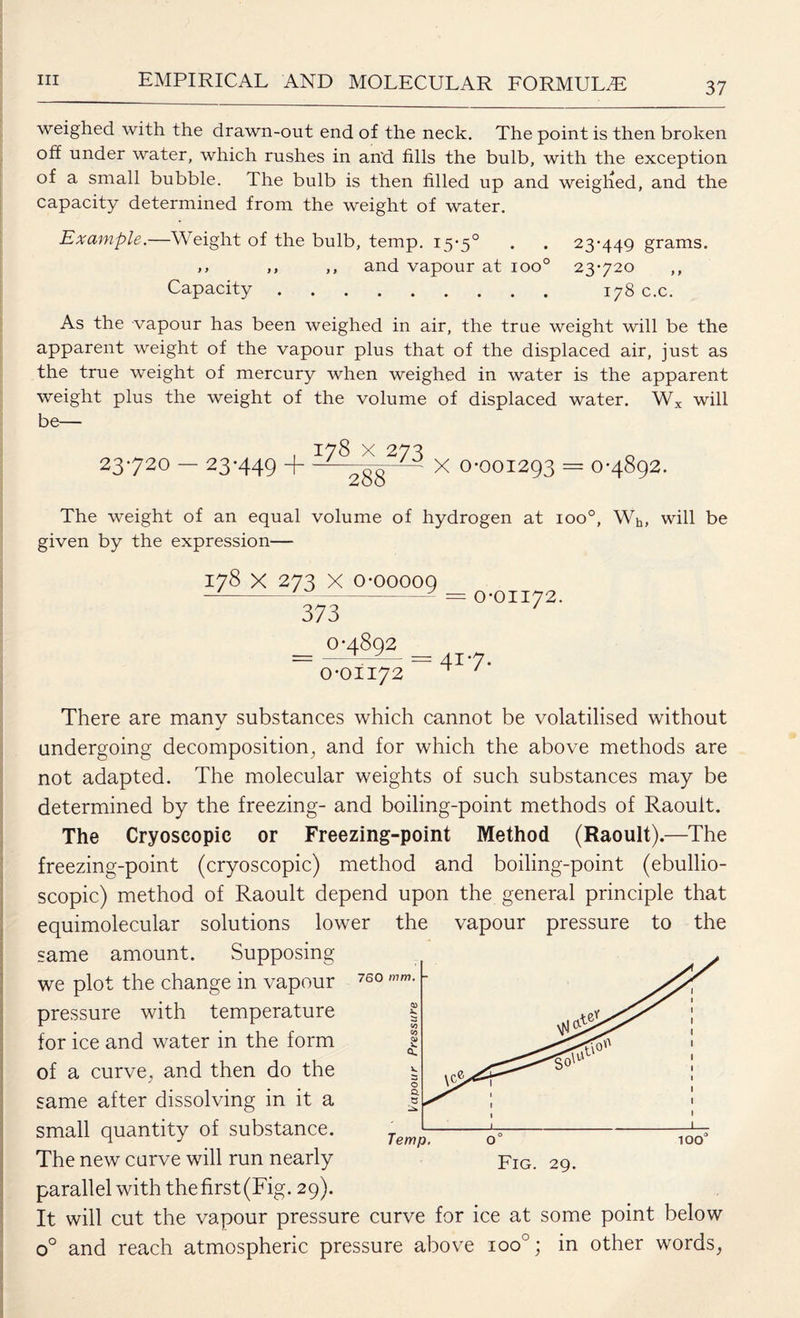 37 weighed with the drawn-out end of the neck. The point is then broken off under water, which rushes in an'd fills the bulb, with the exception of a small bubble. The bulb is then filled up and weighed, and the capacity determined from the weight of water. Example.—Weight of the bulb, temp. 15*5° . . 23-449 grams. ,, ,, ,, and vapour at ioo° 23-720 ,, Capacity. 178 c.c. As the vapour has been weighed in air, the true weight will be the apparent weight of the vapour plus that of the displaced air, just as the true weight of mercury when weighed in water is the apparent weight plus the weight of the volume of displaced water. Wx will be— . 178 x 273 23720 — 23*449 + - „oo ' X 0-001293 = 0-4892. The weight of an equal volume of hydrogen at ioo°, Wh, will be given by the expression— 178 x 273 X 0-00009 373 = 0-0II72. 0-4892 0-0II72 417. There are many substances which cannot be volatilised without undergoing decomposition, and for which the above methods are not adapted. The molecular weights of such substances may be determined by the freezing- and boiling-point methods of Raouit. The Cryoscopic or Freezing-point Method (Raouit).—The freezing-point (cryoscopic) method and boiling-point (ebullio- scopic) method of Raouit depend upon the general principle that equimolecular solutions lower the vapour pressure to the same amount. Supposing we plot the change in vapour pressure with temperature for ice and water in the form of a curve, and then do the same after dissolving in it a small quantity of substance. The new curve will run nearly parallel with thefirst(Fig. 29). It will cut the vapour pressure curve for ice at some point below o° and reach atmospheric pressure above ioo°; in other words, 760 mm. - ' 1 ^ 1 l l 1 1 1 » 1 1 1 \ 1 1 Temp. 100 Fig. 29.