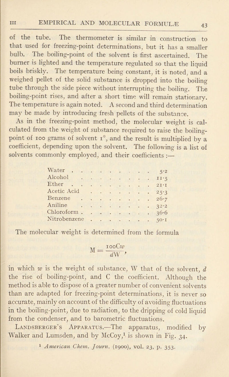 43 of the tube. The thermometer is similar in construction to that used for freezing-point determinations, but it has a smaller bulb. The boiling-point of the solvent is first ascertained. The burner is lighted and the temperature regulated so that the liquid boils briskly. The temperature being constant, it is noted, and a weighed pellet of the solid substance is dropped into the boiling tube through the side piece without interrupting the boiling. The boiling-point rises, and after a short time will remain stationary. The temperature is again noted. A second and third determination may be made by introducing fresh pellets of the substance. As in the freezing-point method, the molecular weight is cal¬ culated from the weight of substance required to raise the boiling- point of ioo grams of solvent i°, and the result is multiplied by a coefficient, depending upon the solvent. The following is a list of solvents commonly employed, and their coefficients :— Water .5-2 Alcohol .ii*5 Ether .21 • 1 Acetic Acid .25-3 Benzene .26-7 Aniline .32-2 Chloroform . .36-6 Nitrobenzene .50-1 The molecular weight is determined from the formula M = iooCtc ~dVf’ in which w is the weight of substance, W that of the solvent, d the rise of boiling-point, and C the coefficient. Although the method is able to dispose of a greater number of convenient solvents than are adapted for freezing-point determinations, it is never so accurate, mainly on account of the difficulty of avoiding fluctuations in the boiling-point, due to radiation, to the dripping of cold liquid from the condenser, and to barometric fluctuations. Landsberger’s Apparatus.—The apparatus, modified by Walker and Lumsden, and by McCoy,1 is shown in Fig. 34.