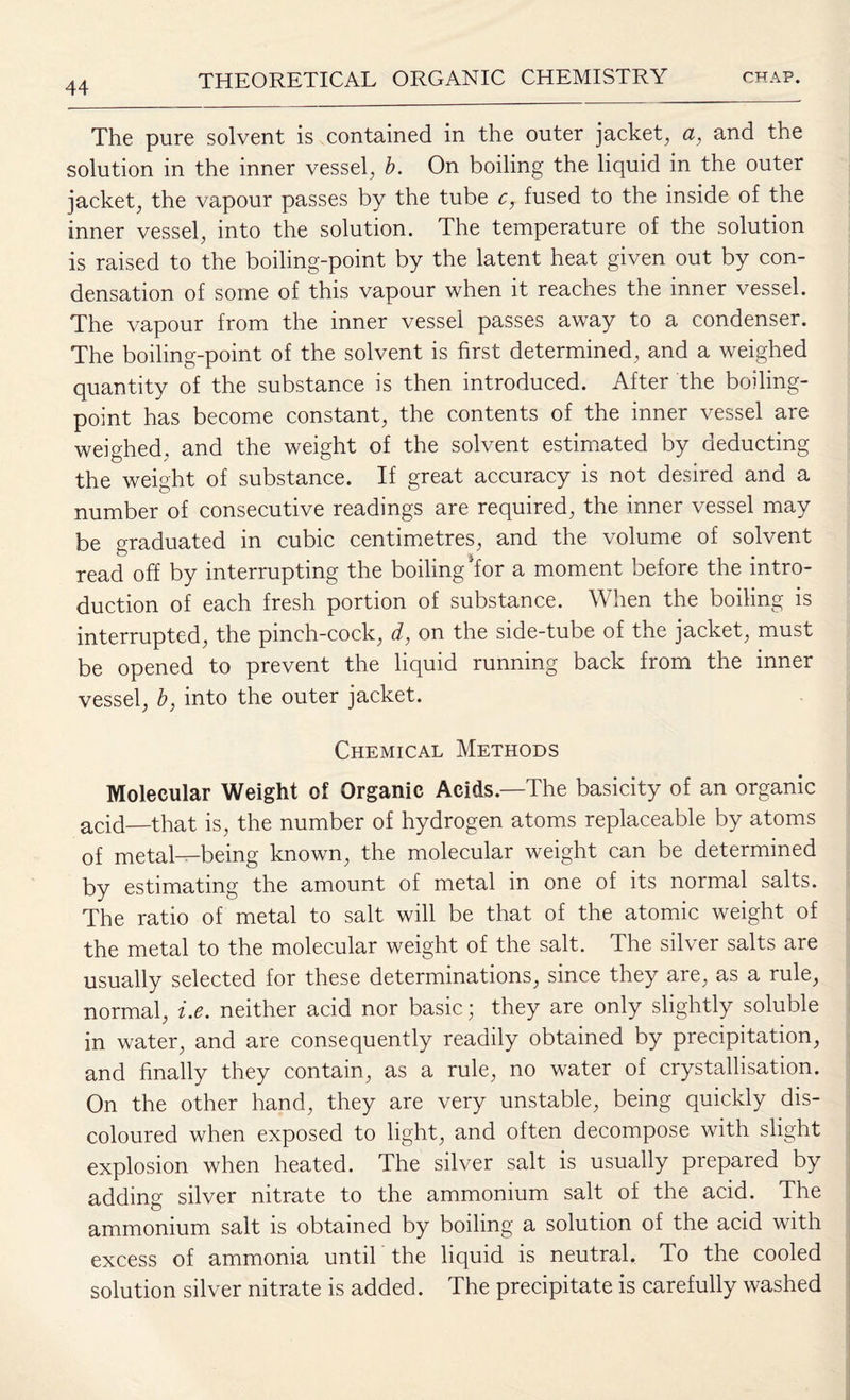The pure solvent is contained in the outer jacket, <2, and the solution in the inner vessel, b. On boiling the liquid in the outer jacket, the vapour passes by the tube c, fused to the inside of the inner vessel, into the solution. The temperature of the solution is raised to the boiling-point by the latent heat given out by con¬ densation of some of this vapour when it reaches the inner vessel. The vapour from the inner vessel passes away to a condenser. The boiling-point of the solvent is first determined, and a weighed quantity of the substance is then introduced. After the boiling- point has become constant, the contents of the inner vessel are weighed, and the weight of the solvent estimated by deducting the weight of substance. If great accuracy is not desired and a number of consecutive readings are required, the inner vessel may be graduated in cubic centimetres, and the volume of solvent read off by interrupting the boiling dor a moment before the intro¬ duction of each fresh portion of substance. When the boiling is interrupted, the pinch-cock, d, on the side-tube of the jacket, must be opened to prevent the liquid running back from the inner vessel, b, into the outer jacket. Chemical Methods Molecular Weight of Organic Acids.—The basicity of an organic acid—that is, the number of hydrogen atoms replaceable by atoms of metal—being known, the molecular weight can be determined by estimating the amount of metal in one of its normal salts. The ratio of metal to salt will be that of the atomic weight of the metal to the molecular weight of the salt. The silver salts are usually selected for these determinations, since they are, as a rule, normal, i.e. neither acid nor basic; they are only slightly soluble in water, and are consequently readily obtained by precipitation, and finally they contain, as a rule, no water of crystallisation. On the other hand, they are very unstable, being quickly dis¬ coloured when exposed to light, and often decompose with slight explosion when heated. The silver salt is usually prepared by adding silver nitrate to the ammonium salt of the acid. The ammonium salt is obtained by boiling a solution of the acid with excess of ammonia until the liquid is neutral. To the cooled solution silver nitrate is added. The precipitate is carefully washed