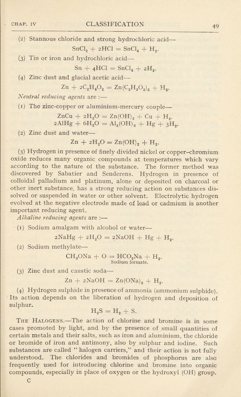 49 (2) Stannous chloride and strong hydrochloric acid— SnCl2 + 2HCI = SnCl4 + H2. (3) Tin or iron and hydrochloric acid— Sn + 4HCI = SnCl4 -j- 2H2. (4) Zinc dust and glacial acetic acid— Zn -f- 2C2H402 = Zn(C2H302)2 -f- Ha. Neutral reducing agents are :— (1) The zinc-copper or aluminium-mercury couple— ZnCu + 2H20 = Zn(OH)2 + Cu + H2. 2AlHg + 6H20 = Al2(OH)6 + Hg + 3H,,. (2) Zinc dust and water— Zn + 2H20 = Zn(OH)2 + Ha. (3) Hydrogen in presence of finely divided nickel or copper-chromium oxide reduces many organic compounds at temperatures which vary according to the nature of the substance. The former method was discovered by Sabatier and Senderens. Hydrogen in presence of colloidal palladium and platinum, alone or deposited on charcoal or other inert substance, has a strong reducing action on substances dis¬ solved or suspended in water or other solvent. Electrolytic hydrogen evolved at the negative electrode made of lead or cadmium is another important reducing agent. Alkaline reducing agents are :— (1) Sodium amalgam with alcohol or water— 2NaHg + 2H20 = 2NaOH 4- Hg -f H2. (2) Sodium methylate— CHgONa -f- O = HCOaNa 4- H2. Sodium formate. (3) Zinc dust and caustic soda— Zn + 2NaOH = Zn(ONa)2 -f H2. (4) Hydrogen sulphide in presence of ammonia (ammonium sulphide). Its action depends on the liberation of hydrogen and deposition of sulDhur. H2S = H2 + S. The Halogens.—The action of chlorine and bromine is in some cases promoted by light, and by the presence of small quantities of certain metals and their salts, such as iron and aluminium, the chloride or bromide of iron and antimony, also by sulphur and iodine. Such substances are called “ halogen carriers,” and their action is not fully understood. The chlorides and bromides of phosphorus are also frequently used for introducing chlorine and bromine into organic compounds, especially in place of oxygen or the hydroxyl (OH) group. C