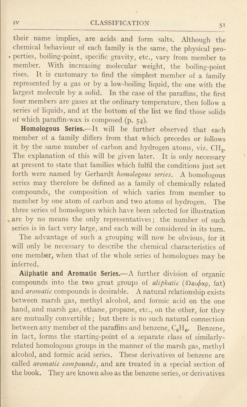 5i their name implies, are acids and form salts. Although the chemical behaviour of each family is the same, the physical pro- • perties, boiling-point, specific gravity, etc., vary from member to member. With increasing molecular weight, the boiling-point rises. It is customary to find the simplest member of a family represented by a gas or by a low-boiling liquid, the one with the largest molecule by a solid. In the case of the paraffins, the first four members are gases at the ordinary temperature, then follow a series of liquids, and at the bottom of the list we find those solids of which paraffin-wax is composed (p. 54). Homologous Series.—It will be further observed that each member of a family differs from that which precedes or follows it by the same number of carbon and hydrogen atoms, viz. ChI2. The explanation of this will be given later. It is only necessary at present to state that families which fulfil the conditions just set forth were named by Gerhardt homologous series. A homologous series may therefore be defined as a family of chemically related compounds, the composition of which varies from member to member by one atom of carbon and two atoms of hydrogen. The three series of homologues which have been selected for illustration are by no means the only representatives; the number of such series is in fact very large, and each will be considered in its turn. The advantage of such a grouping will now be obvious, for it will only be necessary to describe the chemical characteristics of one member, when that of the whole series of homologues may be inferred. Aliphatic and Aromatic Series.—A further division of organic compounds into the two great groups of aliphatic (aXeu/>ap, fat) and aromatic compounds is desirable. A natural relationship exists between marsh gas, methyl alcohol, and formic acid on the one hand, and marsh gas, ethane, propane, etc., on the other, for they are mutually convertible; but there is no such natural connection between any member of the paraffins and benzene, C6H6. Benzene, in fact, forms the starting-point of a separate class of similarly- related homologous groups in the manner of the marsh gas, methyl alcohol, and formic acid series. These derivatives of benzene are called aromatic compounds, and are treated in a special section of the book. They are known also as the benzene series, or derivatives