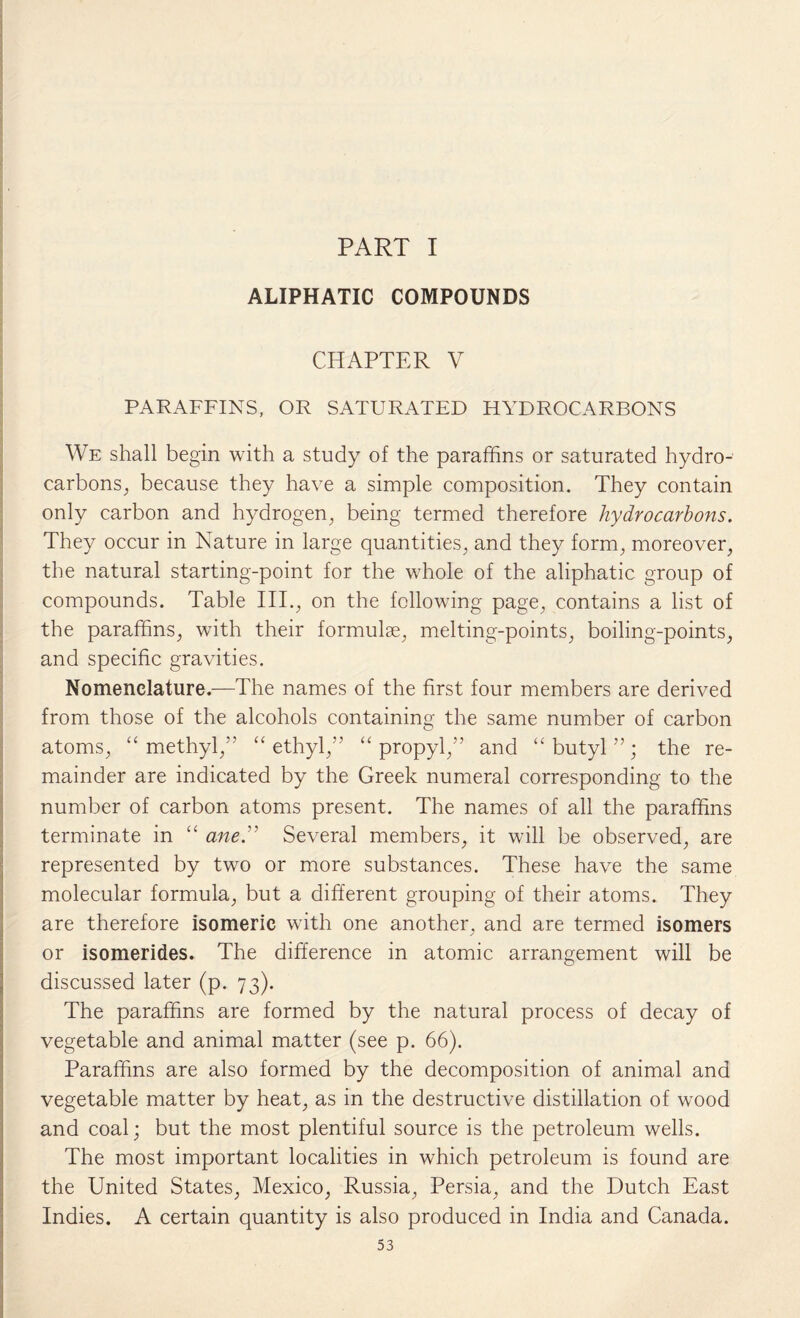 PART I ALIPHATIC COMPOUNDS CHAPTER V PARAFFINS, OR SATURATED HYDROCARBONS We shall begin with a study of the paraffins or saturated hydro¬ carbons., because they have a simple composition. They contain only carbon and hydrogen, being termed therefore hydrocarbons. They occur in Nature in large quantities, and they form, moreover, the natural starting-point for the whole of the aliphatic group of compounds. Table III., on the following page, contains a list of the paraffins, with their formulae, melting-points, boiling-points, and specific gravities. Nomenclature.—The names of the first four members are derived from those of the alcohols containing the same number of carbon atoms, “ methyl,” “ethyl,” “propyl,” and “butyl”; the re¬ mainder are indicated by the Greek numeral corresponding to the number of carbon atoms present. The names of all the paraffins terminate in “ ane.” Several members, it will be observed, are represented by two or more substances. These have the same molecular formula, but a different grouping of their atoms. They are therefore isomeric with one another, and are termed isomers or isomerides. The difference in atomic arrangement will be discussed later (p. 73). The paraffins are formed by the natural process of decay of vegetable and animal matter (see p. 66). Paraffins are also formed by the decomposition of animal and vegetable matter by heat, as in the destructive distillation of wood and coal; but the most plentiful source is the petroleum wells. The most important localities in which petroleum is found are the United States, Mexico, Russia, Persia, and the Dutch East Indies. A certain quantity is also produced in India and Canada.