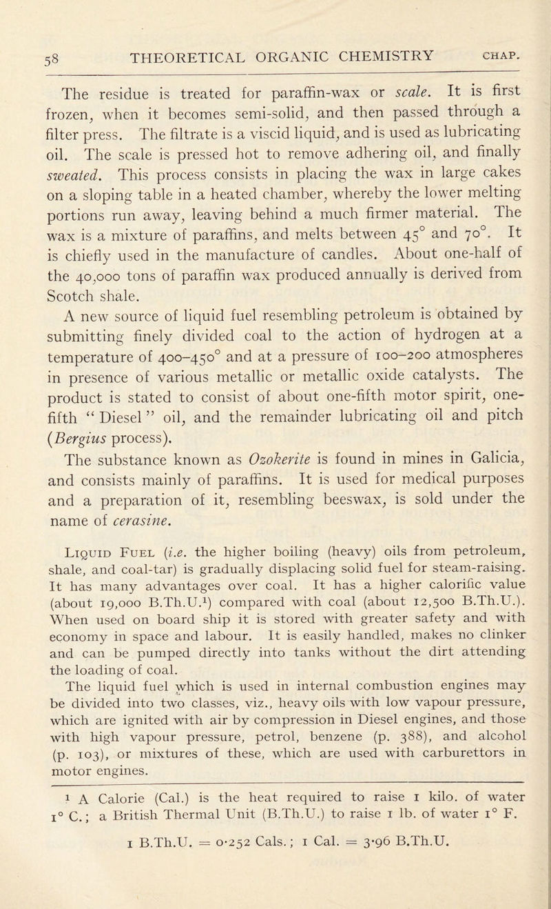 The residue is treated for paraffin-wax or scale. It is first frozen, when it becomes semi-solid, and then passed through a filter press. The filtrate is a viscid liquid, and is used as lubricating oil. The scale is pressed hot to remove adhering oil, and finally sweated. This process consists in placing the wax in large cakes on a sloping table in a heated chamber, whereby the lower melting portions run away, leaving behind a much firmer material. The wax is a mixture of paraffins, and melts between 450 and 70°. It is chiefly used in the manufacture of candies. About one-half of the 40,000 tons of paraffin wax produced annually is derived from Scotch shale. A new source of liquid fuel resembling petroleum is obtained by submitting finely divided coal to the action of hydrogen at a temperature of 400-450° and at a pressure of 100-200 atmospheres in presence of various metallic or metallic oxide catalysts. The product is stated to consist of about one-fifth motor spirit, one- fifth “ Diesel ” oil, and the remainder lubricating oil and pitch (Bergius process). The substance known as Ozokerite is found in mines in Galicia, and consists mainly of paraffins. It is used for medical purposes and a preparation of it, resembling beeswax, is sold under the name of cerasine. Liquid Fuel (i.e. the higher boiling (heavy) oils from petroleum, shale, and coal-tar) is gradually displacing solid fuel for steam-raising. It has many advantages over coal. It has a higher calorific value (about 19,000 B.Th.U.* 1) compared with coal (about 12,500 B.Th.U.). When used on board ship it is stored with greater safety and with economy in space and labour. It is easily handled, makes no clinker and can be pumped directly into tanks without the dirt attending the loading of coal. The liquid fuel which is used in internal combustion engines may be divided into two classes, viz., heavy oils with low vapour pressure, which are ignited with air by compression in Diesel engines, and those with high vapour pressure, petrol, benzene (p. 388), and alcohol (p. 103), or mixtures of these, which are used with carburettors in motor engines. 1 A Calorie (Cal.) is the heat required to raise 1 kilo, of water i° C.; a British Thermal Unit (B.Th.U.) to raise 1 lb. of water i° F. 1 B.Th.U. = 0-252 Cals.; 1 Cal. = 3-96 B.Th.U.