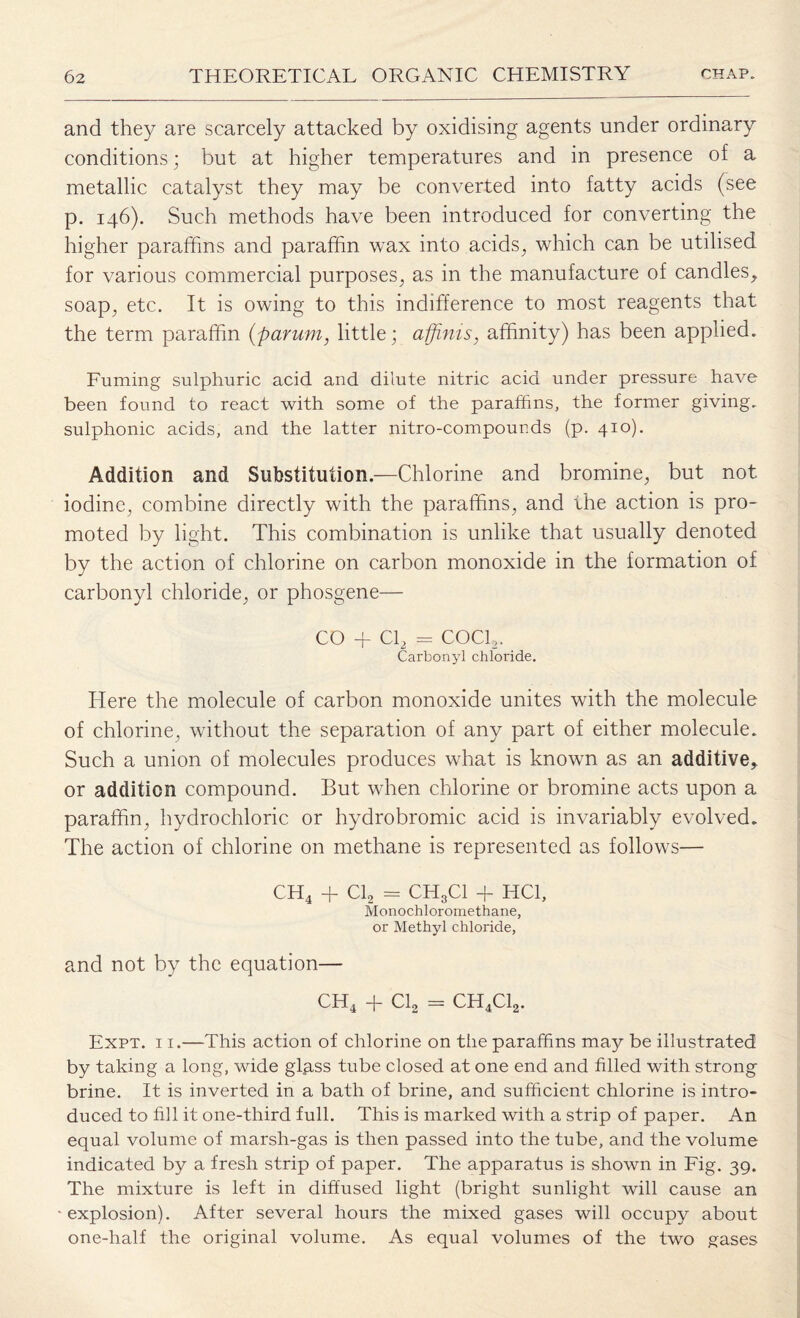 and they are scarcely attacked by oxidising agents under ordinary conditions; but at higher temperatures and in presence of a metallic catalyst they may be converted into fatty acids (see p. 146). Such methods have been introduced for converting the higher paraffins and paraffin wax into acids, which can be utilised for various commercial purposes, as in the manufacture of candles, soap, etc. It is owing to this indifference to most reagents that the term paraffin (parum, little; afjinis, affinity) has been applied. Fuming sulphuric acid and dilute nitric acid under pressure have been found to react with some of the paraffins, the former giving, sulphonic acids, and the latter nitro-compounds (p. 410). Addition and Substitution.—Chlorine and bromine, but not iodine, combine directly with the paraffins, and the action is pro¬ moted by light. This combination is unlike that usually denoted by the action of chlorine on carbon monoxide in the formation of carbonyl chloride, or phosgene— CO + Cl2 = COCk. Carbonyl chloride. Here the molecule of carbon monoxide unites with the molecule of chlorine, without the separation of any part of either molecule. Such a union of molecules produces what is known as an additive, or addition compound. But when chlorine or bromine acts upon a paraffin, hydrochloric or hydrobromic acid is invariably evolved. The action of chlorine on methane is represented as follows— CH4 + Cl2 = CHgCl + HC1, Monochloromethane, or Methyl chloride, and not by the equation— CH4 + Cl2 = CH4C12. Expt. 11.—This action of chlorine on the paraffins may be illustrated by taking a long, wide glass tube closed at one end and filled with strong brine. It is inverted in a bath of brine, and sufficient chlorine is intro¬ duced to fill it one-third full. This is marked with a strip of paper. An equal volume of marsh-gas is then passed into the tube, and the volume indicated by a fresh strip of paper. The apparatus is shown in Fig. 39. The mixture is left in diffused light (bright sunlight will cause an explosion). After several hours the mixed gases will occupy about one-half the original volume. As equal volumes of the two gases