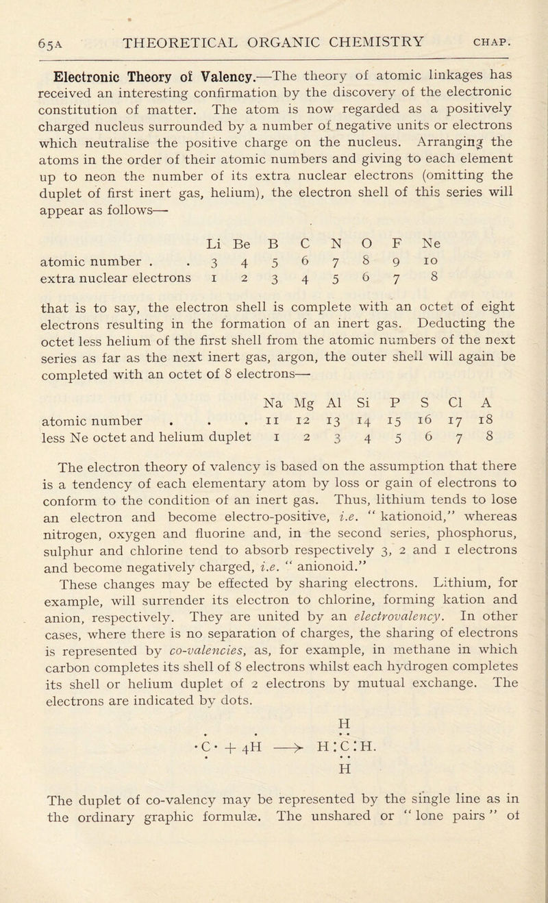 Electronic Theory of Valency.—The theory of atomic linkages has received an interesting confirmation by the discovery of the electronic constitution of matter. The atom is now regarded as a positively charged nucleus surrounded by a number of negative units or electrons which neutralise the positive charge on the nucleus. Arranging the atoms in the order of their atomic numbers and giving to each element up to neon the number of its extra nuclear electrons (omitting the duplet of first inert gas. helium), the electron shell of this appear as follows—- Li Be B C N O F Ne atomic number . 3 4 5 6 7 8 9 10 extra nuclear electrons 1 2 3 4 5 6 7 8 that is to say, the electron shell is complete with an octet of eight electrons resulting in the formation of an inert gas. Deducting the octet less helium of the first shell from the atomic numbers of the next series as far as the next inert gas, argon, the outer shell will again be completed with an octet of 8 electrons—- Na Mg A1 Si P atomic number . . . 11 12 13 14 15 less Ne octet and helium duplet 12345 S Cl A 16 17 18 678 The electron theory of valency is based on the assumption that there is a tendency of each elementary atom by loss or gain of electrons to conform to the condition of an inert gas. Thus, lithium tends to lose an electron and become electro-positive, i.e. “ kationoid,” whereas nitrogen, oxygen and fluorine and, in the second series, phosphorus, sulphur and chlorine tend to absorb respectively 3, 2 and 1 electrons and become negatively charged, i.e. “ anionoid.” These changes may be effected by sharing electrons. Lithium, for example, will surrender its electron to chlorine, forming kation and anion, respectively. They are united by an electrovalency. In other cases, where there is no separation of charges, the sharing of electrons is represented by co-valencies, as, for example, in methane in which carbon completes its shell of 8 electrons whilst each hydrogen completes its shell or helium duplet of 2 electrons by mutual exchange. The electrons are indicated by dots. H • • • • •o + 4h —>■ h:c:h. • • • H The duplet of co-valency may be represented by the single line as in the ordinary graphic formulas. The unshared or “ lone pairs ” of