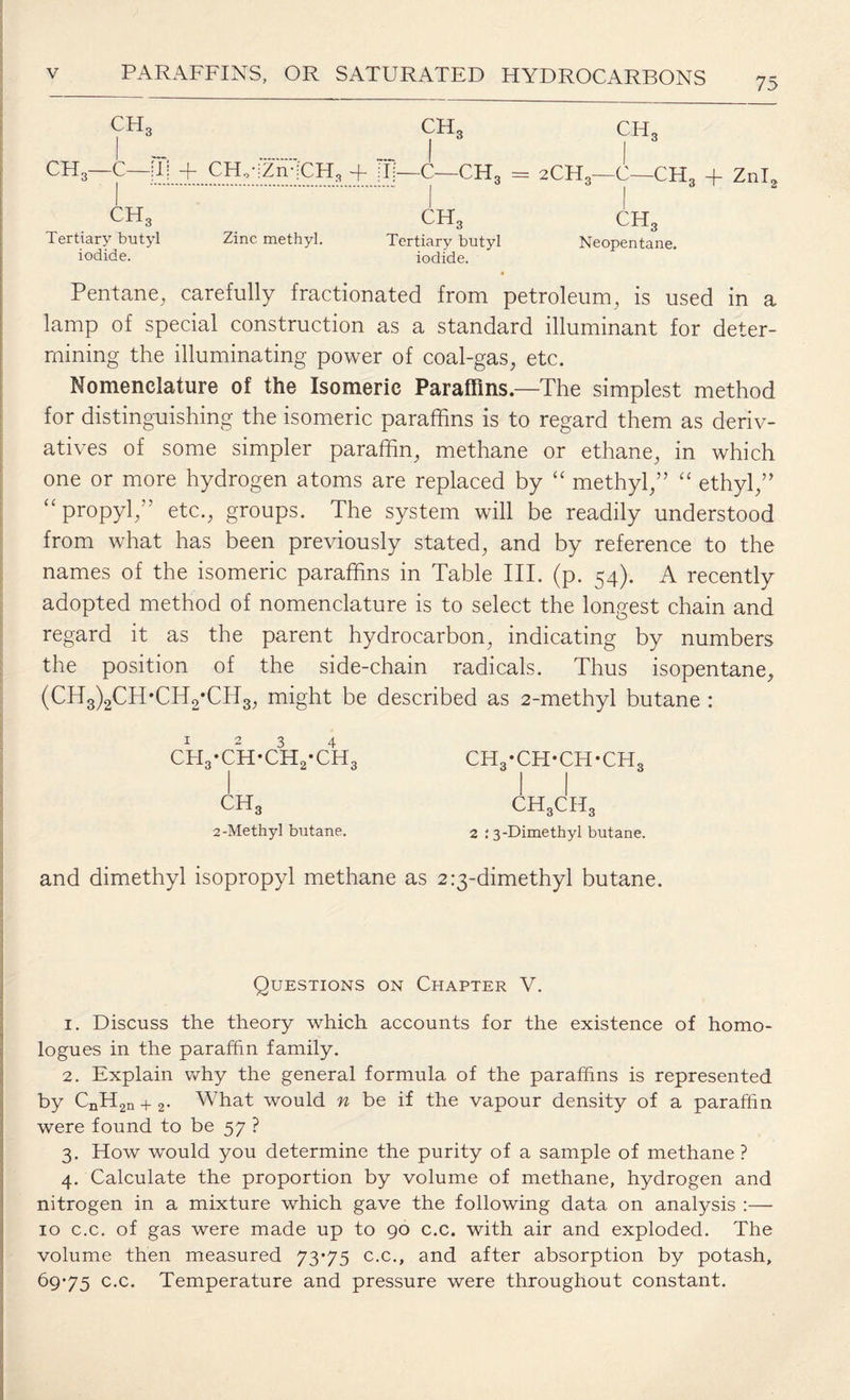 75 CHc CH3—C—;l! + CH.-jZii-iCH, l .:... CH, CH, + i I • C-CFT q = CH, Tertiary butyl iodide. Zinc methyl. ch3 Tertiary butyl iodide. 2CH3—C—CH3 + Znl2 CH3 Neopentane. Pentane, carefully fractionated from petroleum, is used in a lamp of special construction as a standard illuminant for deter¬ mining the illuminating power of coal-gas, etc. Nomenclature of the Isomeric Paraffins—The simplest method for distinguishing the isomeric paraffins is to regard them as deriv¬ atives of some simpler paraffin, methane or ethane, in which one or more hydrogen atoms are replaced by “ methyl,” “ ethyl,” “ propyl,” etc., groups. The system will be readily understood from what has been previously stated, and by reference to the names of the isomeric paraffins in Table III. (p. 54). A recently adopted method of nomenclature is to select the longest chain and regard it as the parent hydrocarbon, indicating by numbers the position of the side-chain radicals. Thus isopentane, (CH3)2CH*CH2*CH3, might be described as 2-methyl butane : ch3-ch-ch2-ch3 ch3-ch-ch-ch3 ch3 ch3ch3 2-Methyl butane. 2 : 3-Dimethyl butane. and dimethyl isopropyl methane as 2 ^-dimethyl butane. Questions on Chapter V. 1. Discuss the theory which accounts for the existence of homo- logues in the paraffin family. 2. Explain why the general formula of the paraffins is represented by CnH2n + 2. What would n be if the vapour density of a paraffin were found to be 57 ? 3. How would you determine the purity of a sample of methane ? 4. Calculate the proportion by volume of methane, hydrogen and nitrogen in a mixture which gave the following data on analysis :— 10 c.c. of gas were made up to 90 c.c. with air and exploded. The volume then measured 73*75 c.c., and after absorption by potash, 69*75 c.c. Temperature and pressure were throughout constant.
